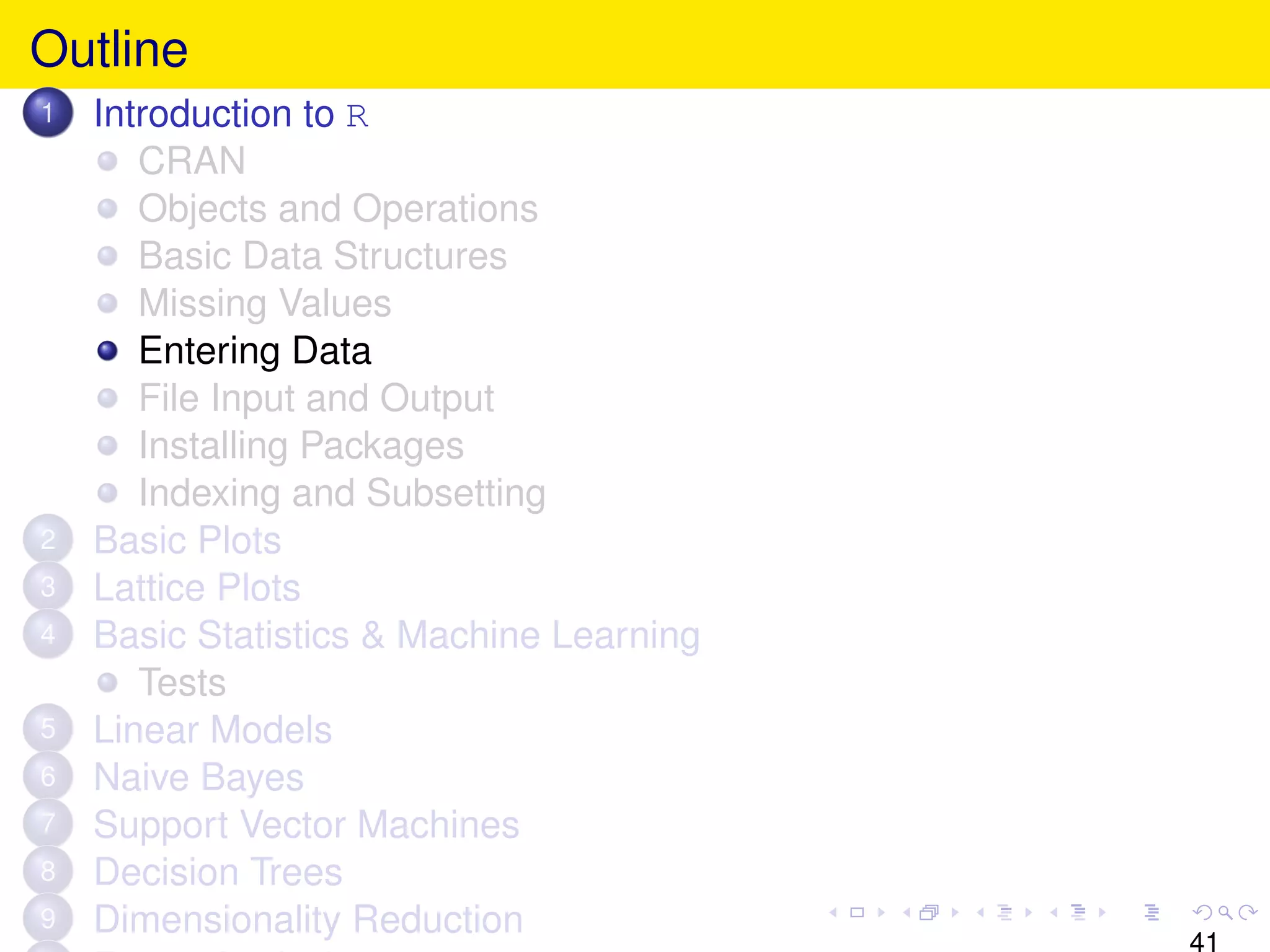 Outline
1   Introduction to R
       CRAN
       Objects and Operations
       Basic Data Structures
       Missing Values
       Entering Data
       File Input and Output
       Installing Packages
       Indexing and Subsetting
2   Basic Plots
3   Lattice Plots
4   Basic Statistics & Machine Learning
       Tests
5   Linear Models
6   Naive Bayes
7   Support Vector Machines
8   Decision Trees
9   Dimensionality Reduction
                                          41
 