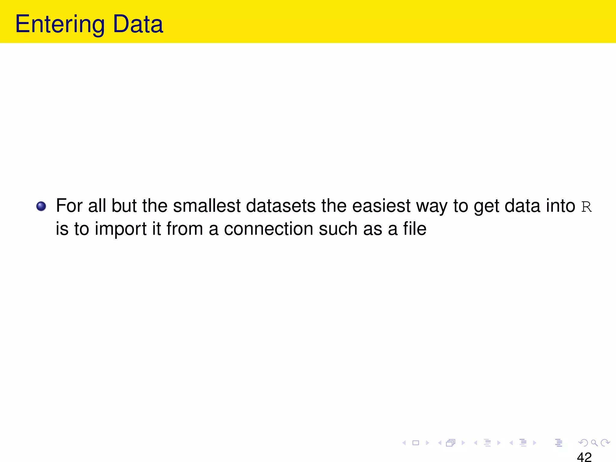Entering Data




   For all but the smallest datasets the easiest way to get data into R
   is to import it from a connection such as a ﬁle




                                                                     42
 