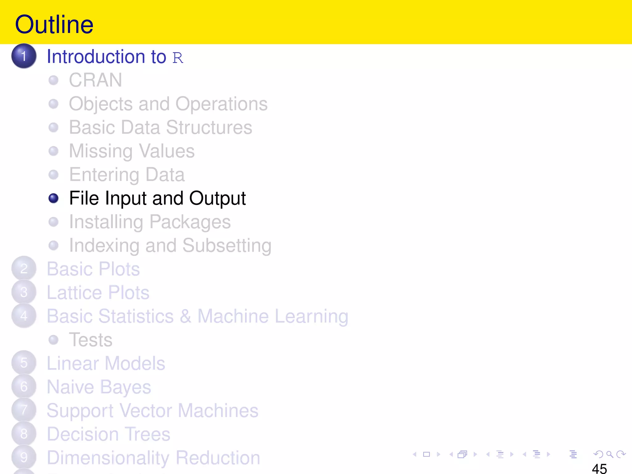 Outline
1   Introduction to R
       CRAN
       Objects and Operations
       Basic Data Structures
       Missing Values
       Entering Data
       File Input and Output
       Installing Packages
       Indexing and Subsetting
2   Basic Plots
3   Lattice Plots
4   Basic Statistics & Machine Learning
       Tests
5   Linear Models
6   Naive Bayes
7   Support Vector Machines
8   Decision Trees
9   Dimensionality Reduction
                                          45
 