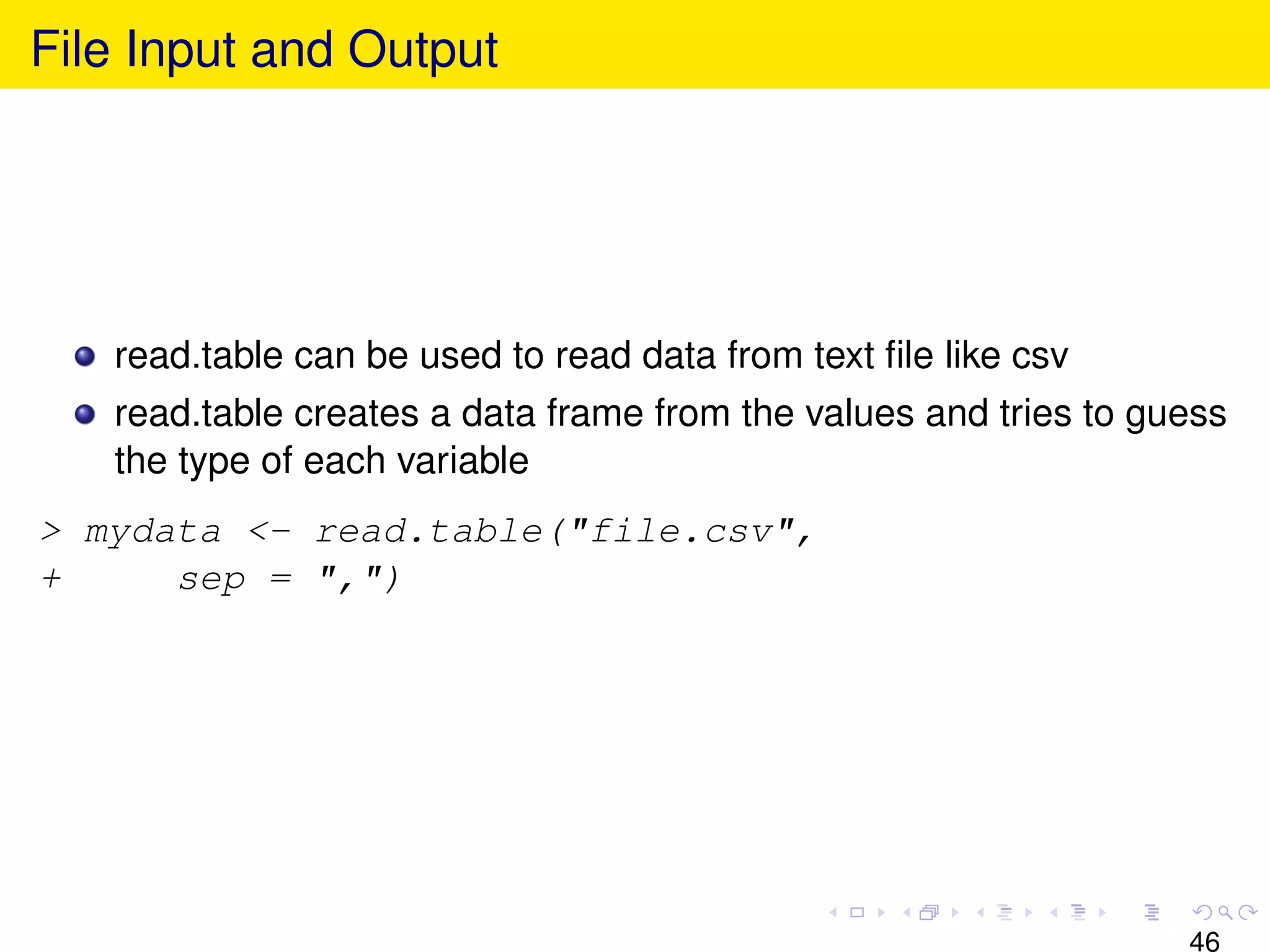 File Input and Output




   read.table can be used to read data from text ﬁle like csv
   read.table creates a data frame from the values and tries to guess
   the type of each variable
> mydata <- read.table("file.csv",
+     sep = ",")




                                                                  46
 