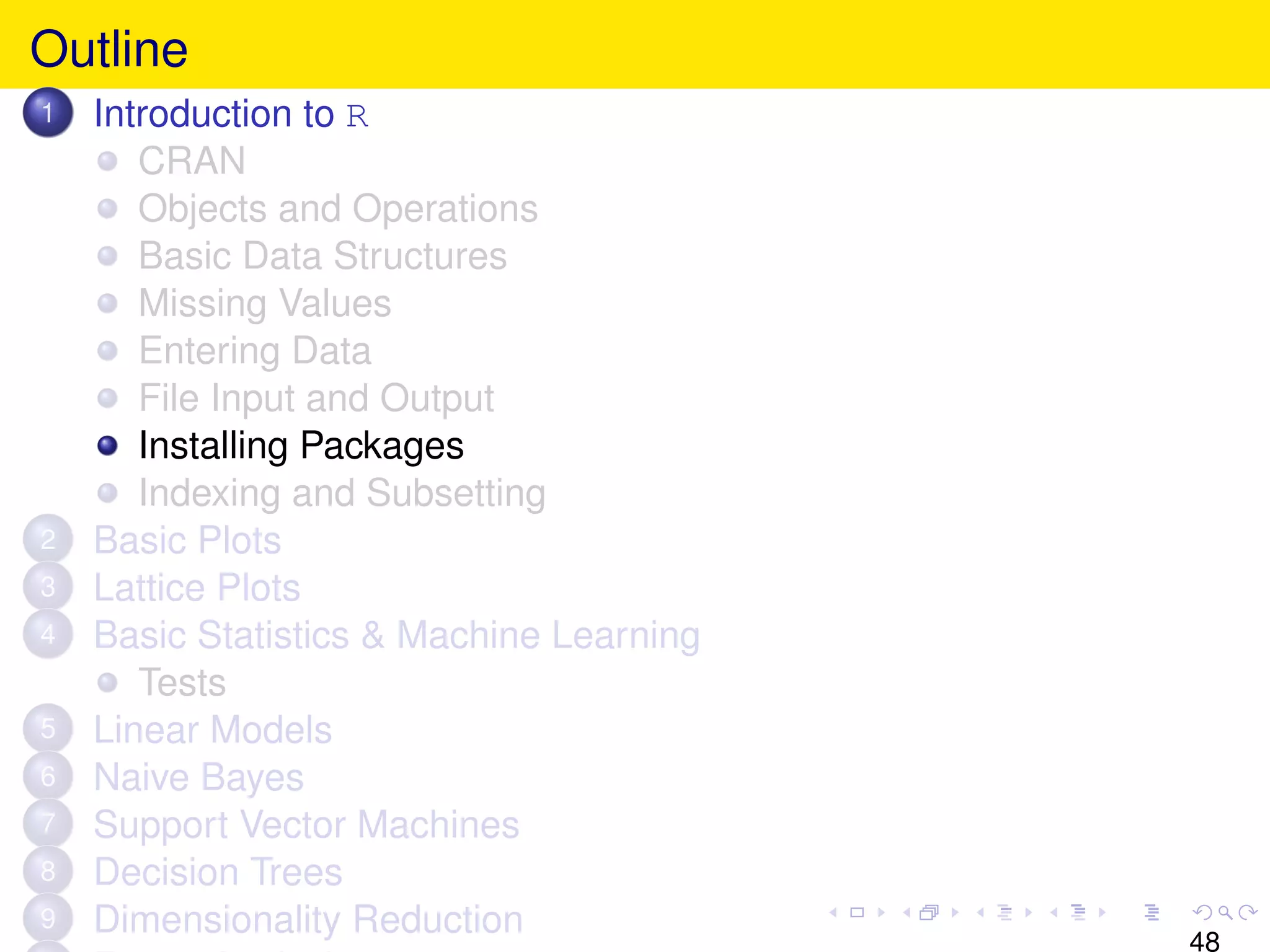 Outline
1   Introduction to R
       CRAN
       Objects and Operations
       Basic Data Structures
       Missing Values
       Entering Data
       File Input and Output
       Installing Packages
       Indexing and Subsetting
2   Basic Plots
3   Lattice Plots
4   Basic Statistics & Machine Learning
       Tests
5   Linear Models
6   Naive Bayes
7   Support Vector Machines
8   Decision Trees
9   Dimensionality Reduction
                                          48
 