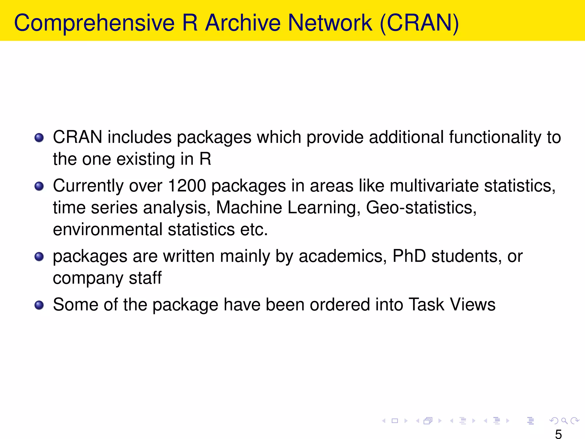 Comprehensive R Archive Network (CRAN)



   CRAN includes packages which provide additional functionality to
   the one existing in R
   Currently over 1200 packages in areas like multivariate statistics,
   time series analysis, Machine Learning, Geo-statistics,
   environmental statistics etc.
   packages are written mainly by academics, PhD students, or
   company staff
   Some of the package have been ordered into Task Views




                                                                     5
 