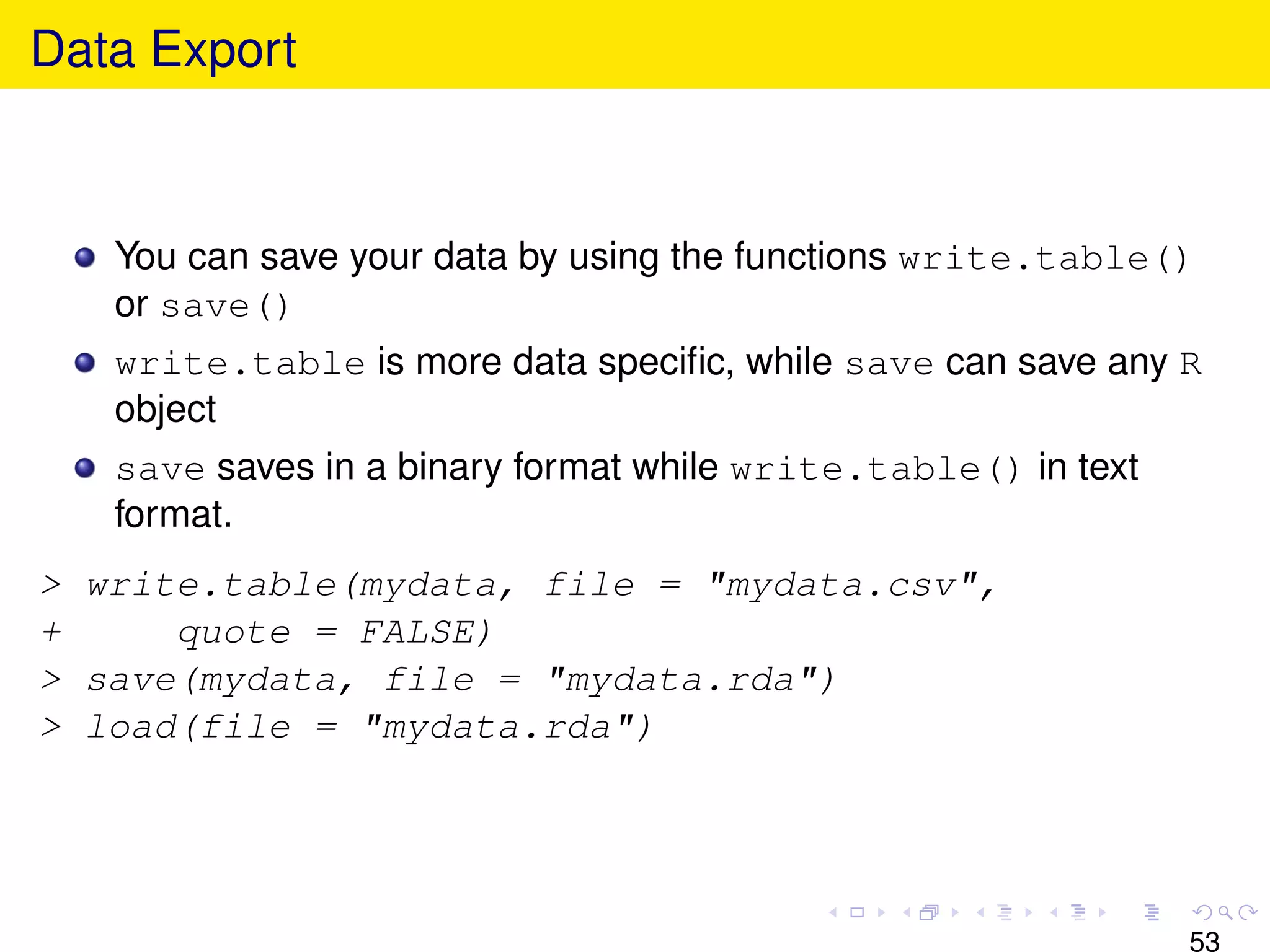 Data Export



   You can save your data by using the functions write.table()
   or save()
   write.table is more data speciﬁc, while save can save any R
   object
   save saves in a binary format while write.table() in text
   format.
> write.table(mydata, file = "mydata.csv",
+     quote = FALSE)
> save(mydata, file = "mydata.rda")
> load(file = "mydata.rda")




                                                               53
 