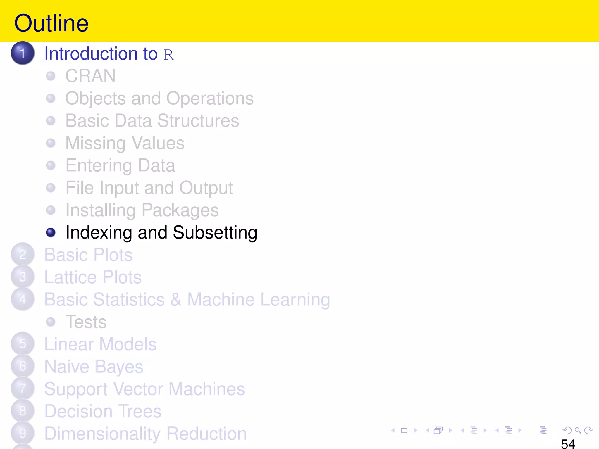 Outline
1   Introduction to R
       CRAN
       Objects and Operations
       Basic Data Structures
       Missing Values
       Entering Data
       File Input and Output
       Installing Packages
       Indexing and Subsetting
2   Basic Plots
3   Lattice Plots
4   Basic Statistics & Machine Learning
       Tests
5   Linear Models
6   Naive Bayes
7   Support Vector Machines
8   Decision Trees
9   Dimensionality Reduction
                                          54
 