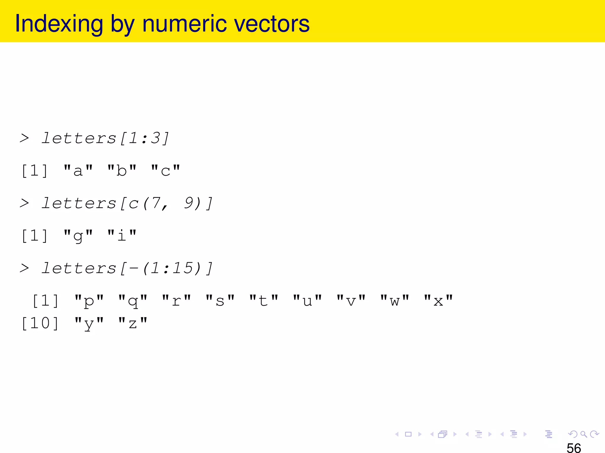 Indexing by numeric vectors



> letters[1:3]
[1] "a" "b" "c"
> letters[c(7, 9)]
[1] "g" "i"
> letters[-(1:15)]
 [1] "p" "q" "r" "s" "t" "u" "v" "w" "x"
[10] "y" "z"




                                           56
 
