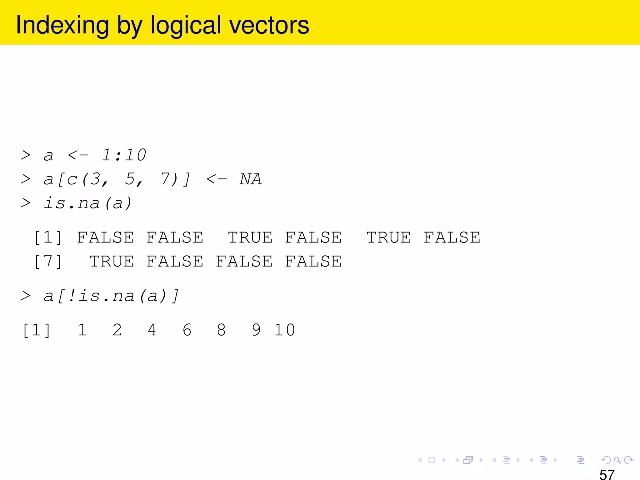 Indexing by logical vectors




> a <- 1:10
> a[c(3, 5, 7)] <- NA
> is.na(a)
 [1] FALSE FALSE TRUE FALSE      TRUE FALSE
 [7] TRUE FALSE FALSE FALSE
> a[!is.na(a)]
[1]   1   2   4   6   8   9 10




                                              57
 