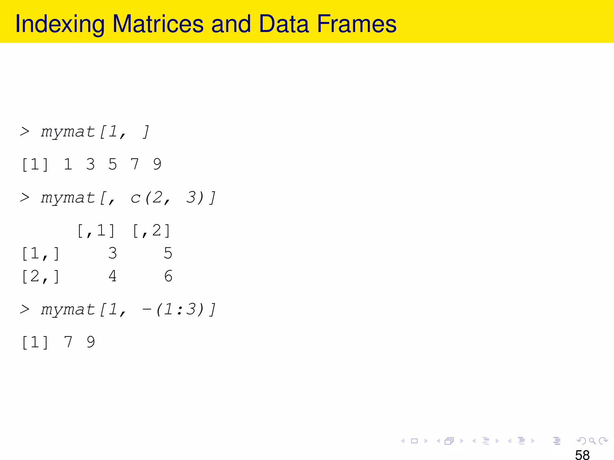 Indexing Matrices and Data Frames



> mymat[1, ]
[1] 1 3 5 7 9
> mymat[, c(2, 3)]
     [,1] [,2]
[1,]    3    5
[2,]    4    6
> mymat[1, -(1:3)]
[1] 7 9




                                    58
 