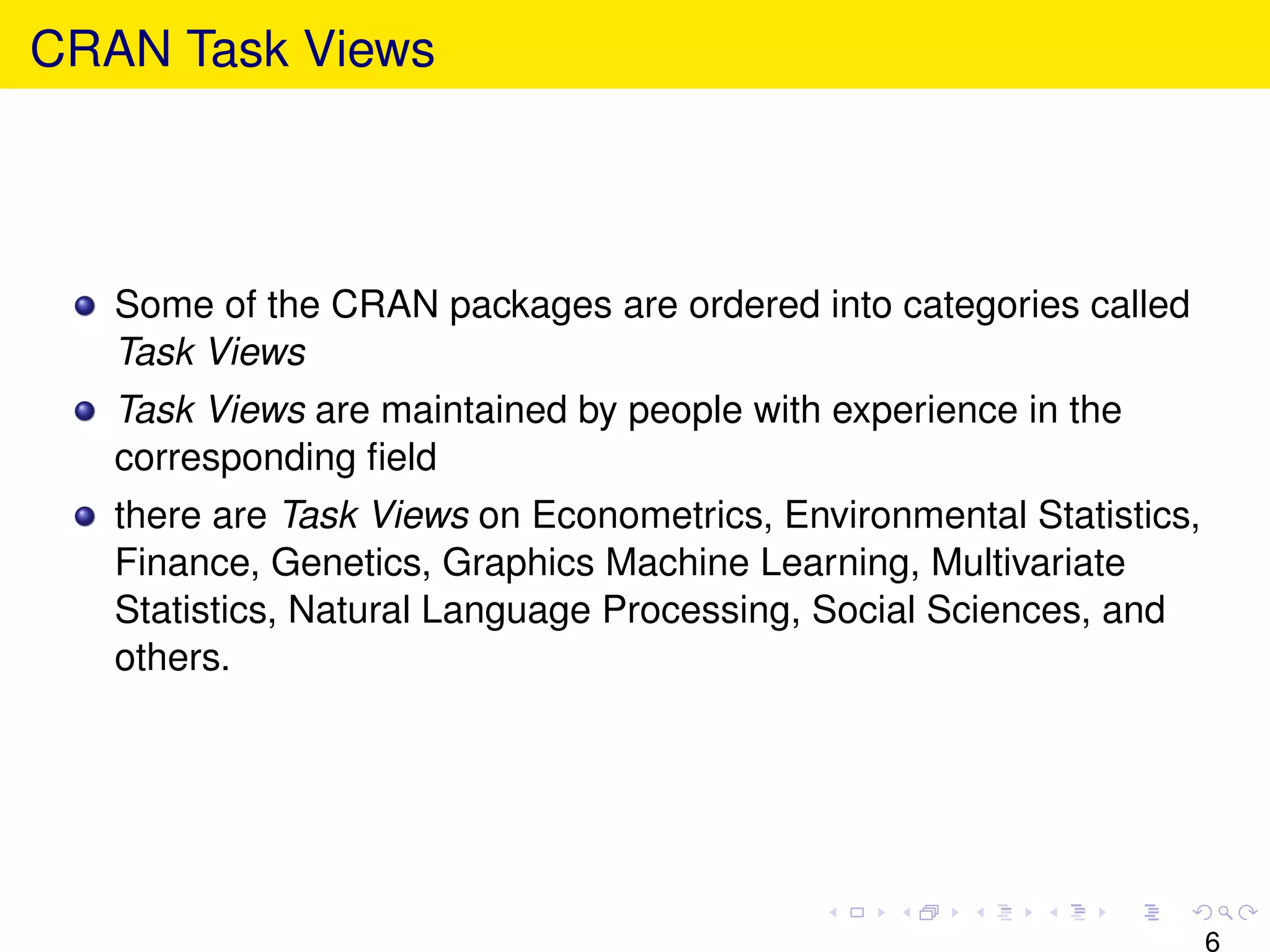 CRAN Task Views




   Some of the CRAN packages are ordered into categories called
   Task Views
   Task Views are maintained by people with experience in the
   corresponding ﬁeld
   there are Task Views on Econometrics, Environmental Statistics,
   Finance, Genetics, Graphics Machine Learning, Multivariate
   Statistics, Natural Language Processing, Social Sciences, and
   others.




                                                                     6
 