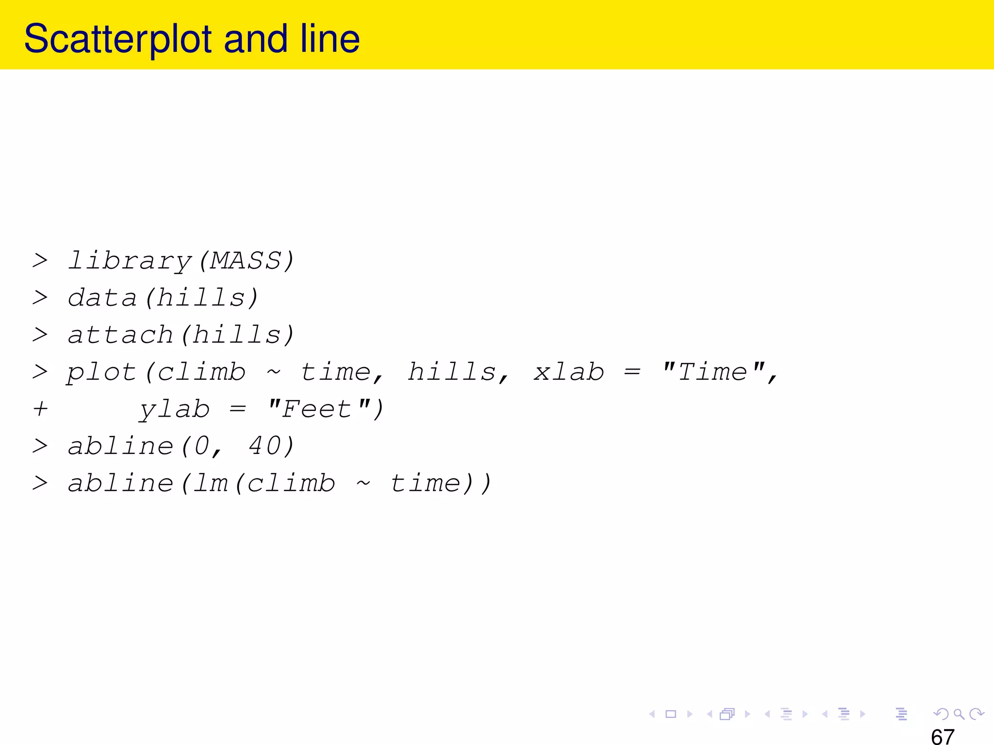 Scatterplot and line




>   library(MASS)
>   data(hills)
>   attach(hills)
>   plot(climb ~ time, hills, xlab = "Time",
+       ylab = "Feet")
>   abline(0, 40)
>   abline(lm(climb ~ time))




                                               67
 