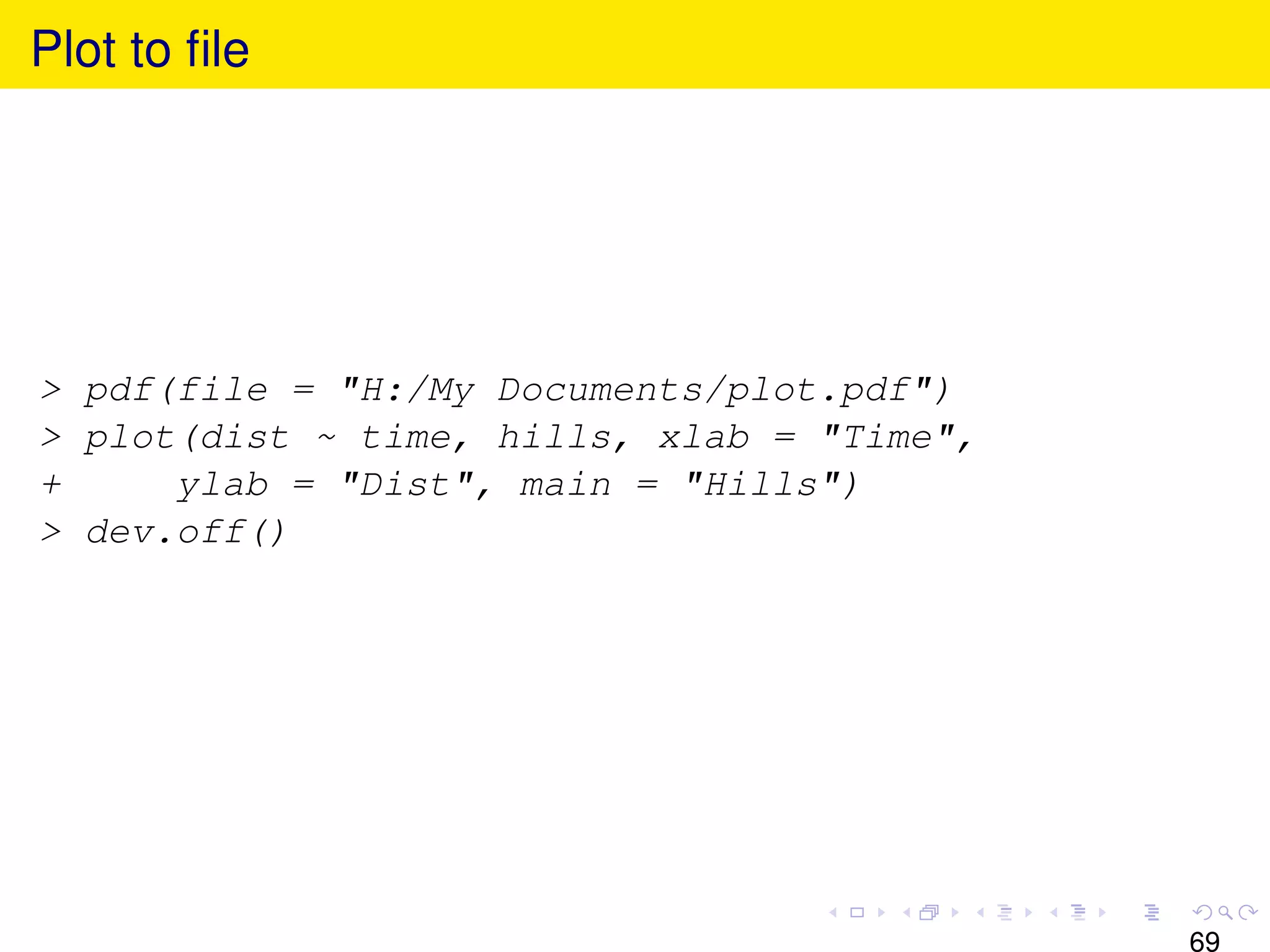 Plot to ﬁle




> pdf(file = "H:/My Documents/plot.pdf")
> plot(dist ~ time, hills, xlab = "Time",
+     ylab = "Dist", main = "Hills")
> dev.off()




                                            69
 