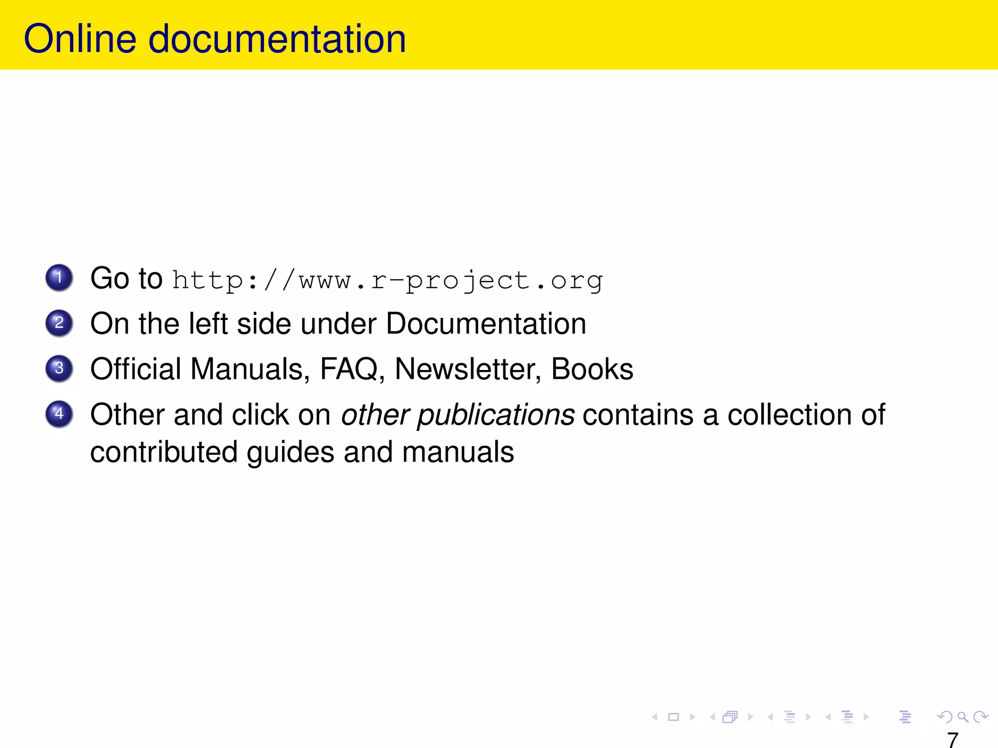 Online documentation




 1   Go to http://www.r-project.org
 2   On the left side under Documentation
 3   Ofﬁcial Manuals, FAQ, Newsletter, Books
 4   Other and click on other publications contains a collection of
     contributed guides and manuals




                                                                      7
 