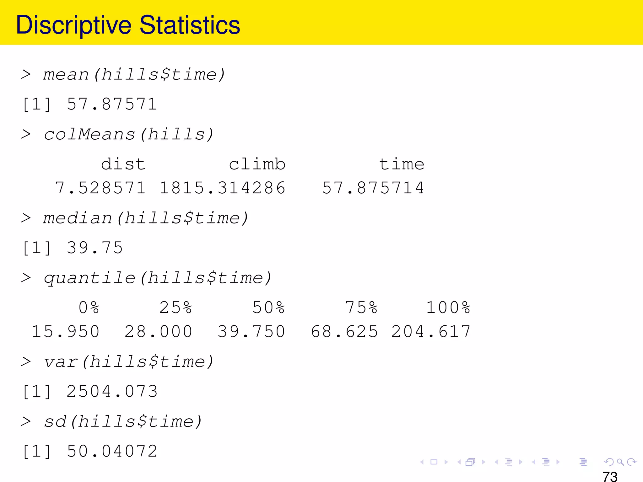 Discriptive Statistics
> mean(hills$time)
[1] 57.87571
> colMeans(hills)
       dist       climb            time
   7.528571 1815.314286       57.875714
> median(hills$time)
[1] 39.75
> quantile(hills$time)
     0%        25%      50%      75%    100%
 15.950     28.000   39.750   68.625 204.617
> var(hills$time)
[1] 2504.073
> sd(hills$time)
[1] 50.04072
                                               73
 