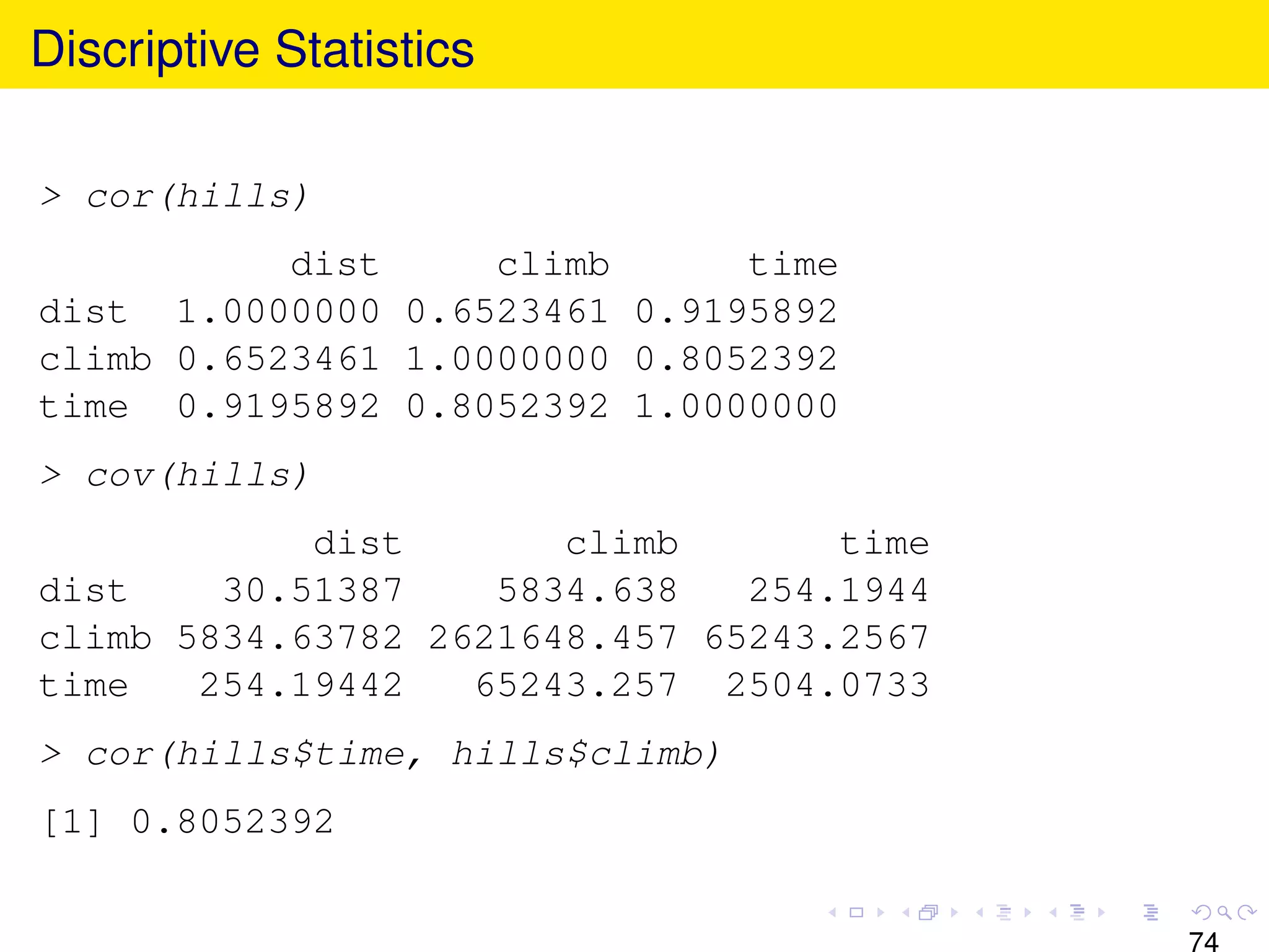 Discriptive Statistics

> cor(hills)
           dist     climb      time
dist 1.0000000 0.6523461 0.9195892
climb 0.6523461 1.0000000 0.8052392
time 0.9195892 0.8052392 1.0000000
> cov(hills)
            dist       climb       time
dist    30.51387    5834.638   254.1944
climb 5834.63782 2621648.457 65243.2567
time   254.19442   65243.257 2504.0733
> cor(hills$time, hills$climb)
[1] 0.8052392


                                          74
 