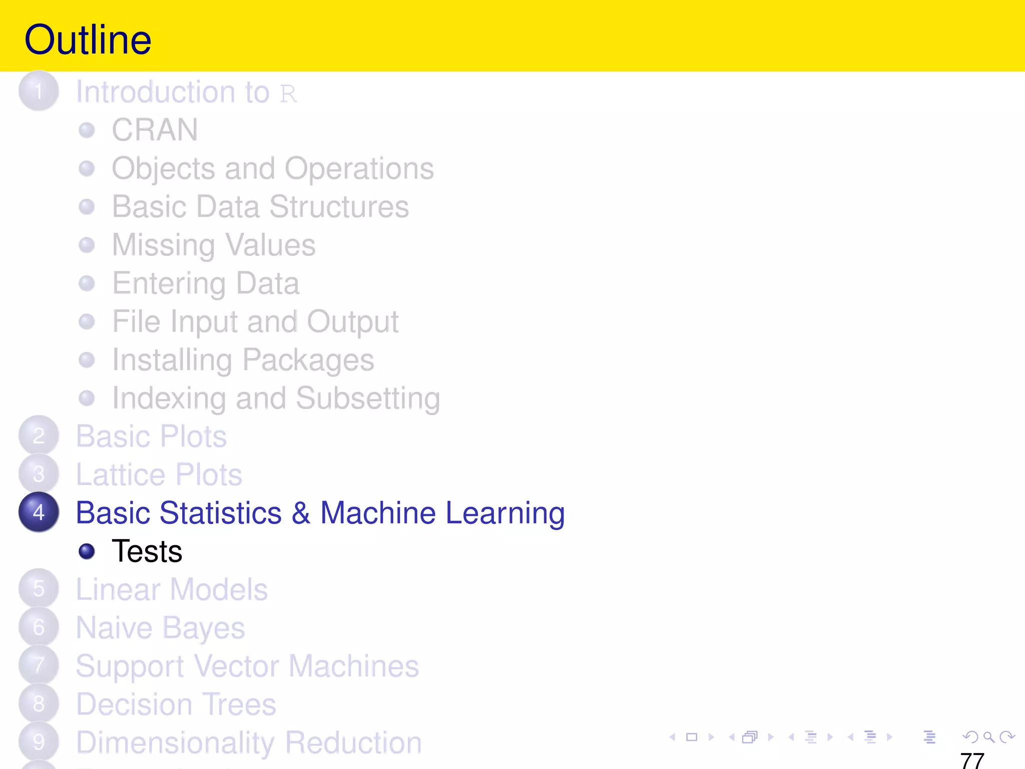 Outline
1   Introduction to R
       CRAN
       Objects and Operations
       Basic Data Structures
       Missing Values
       Entering Data
       File Input and Output
       Installing Packages
       Indexing and Subsetting
2   Basic Plots
3   Lattice Plots
4   Basic Statistics & Machine Learning
       Tests
5   Linear Models
6   Naive Bayes
7   Support Vector Machines
8   Decision Trees
9   Dimensionality Reduction
                                          77
 