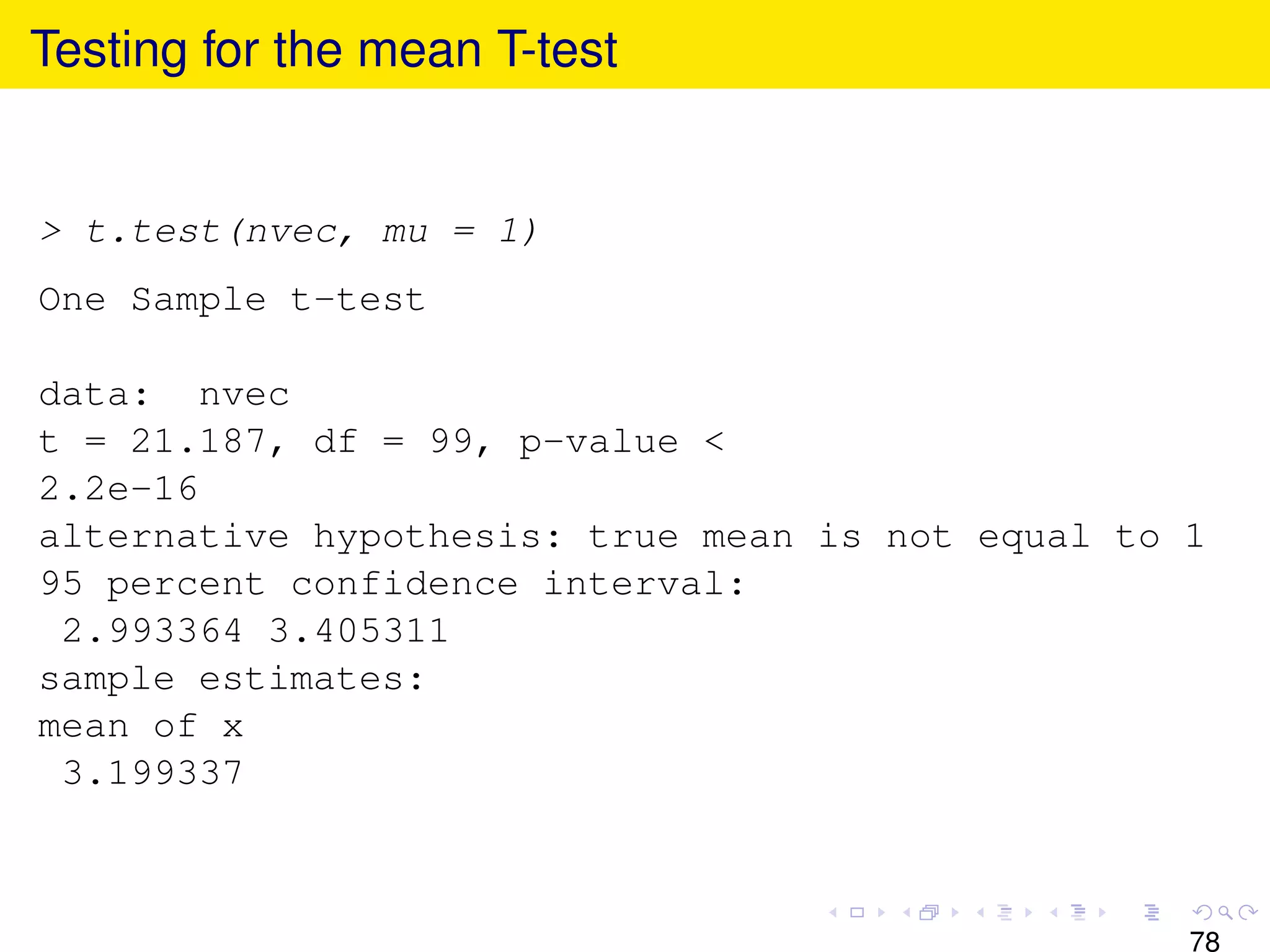 Testing for the mean T-test


> t.test(nvec, mu = 1)
One Sample t-test

data: nvec
t = 21.187, df = 99, p-value <
2.2e-16
alternative hypothesis: true mean is not equal to 1
95 percent confidence interval:
 2.993364 3.405311
sample estimates:
mean of x
 3.199337



                                                  78
 