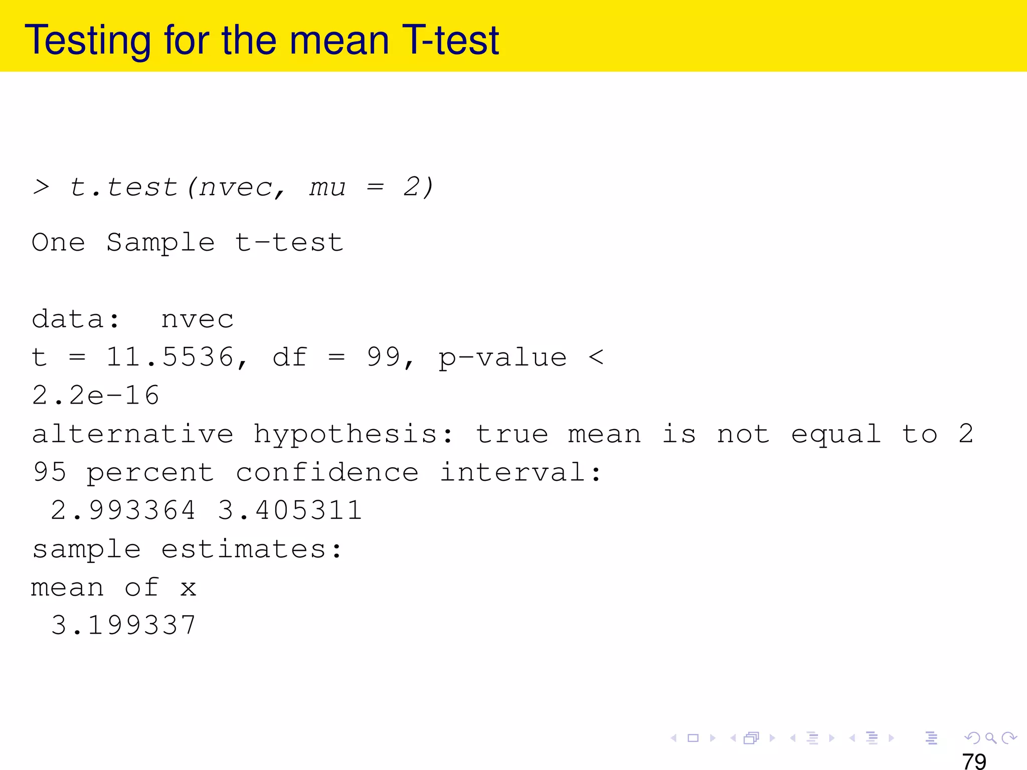 Testing for the mean T-test


> t.test(nvec, mu = 2)
One Sample t-test

data: nvec
t = 11.5536, df = 99, p-value <
2.2e-16
alternative hypothesis: true mean is not equal to 2
95 percent confidence interval:
 2.993364 3.405311
sample estimates:
mean of x
 3.199337



                                                  79
 