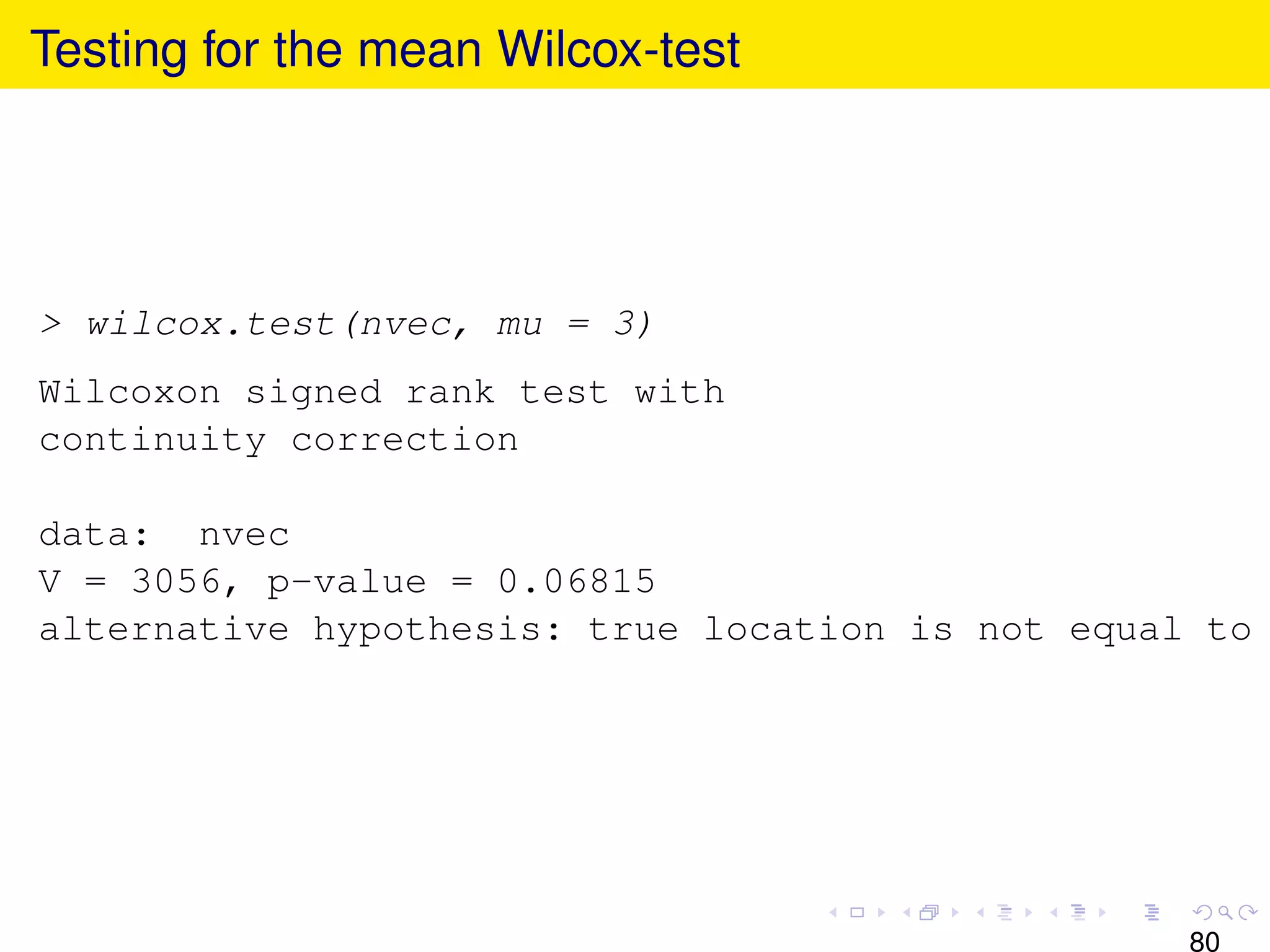 Testing for the mean Wilcox-test




> wilcox.test(nvec, mu = 3)
Wilcoxon signed rank test with
continuity correction

data: nvec
V = 3056, p-value = 0.06815
alternative hypothesis: true location is not equal to




                                                  80
 