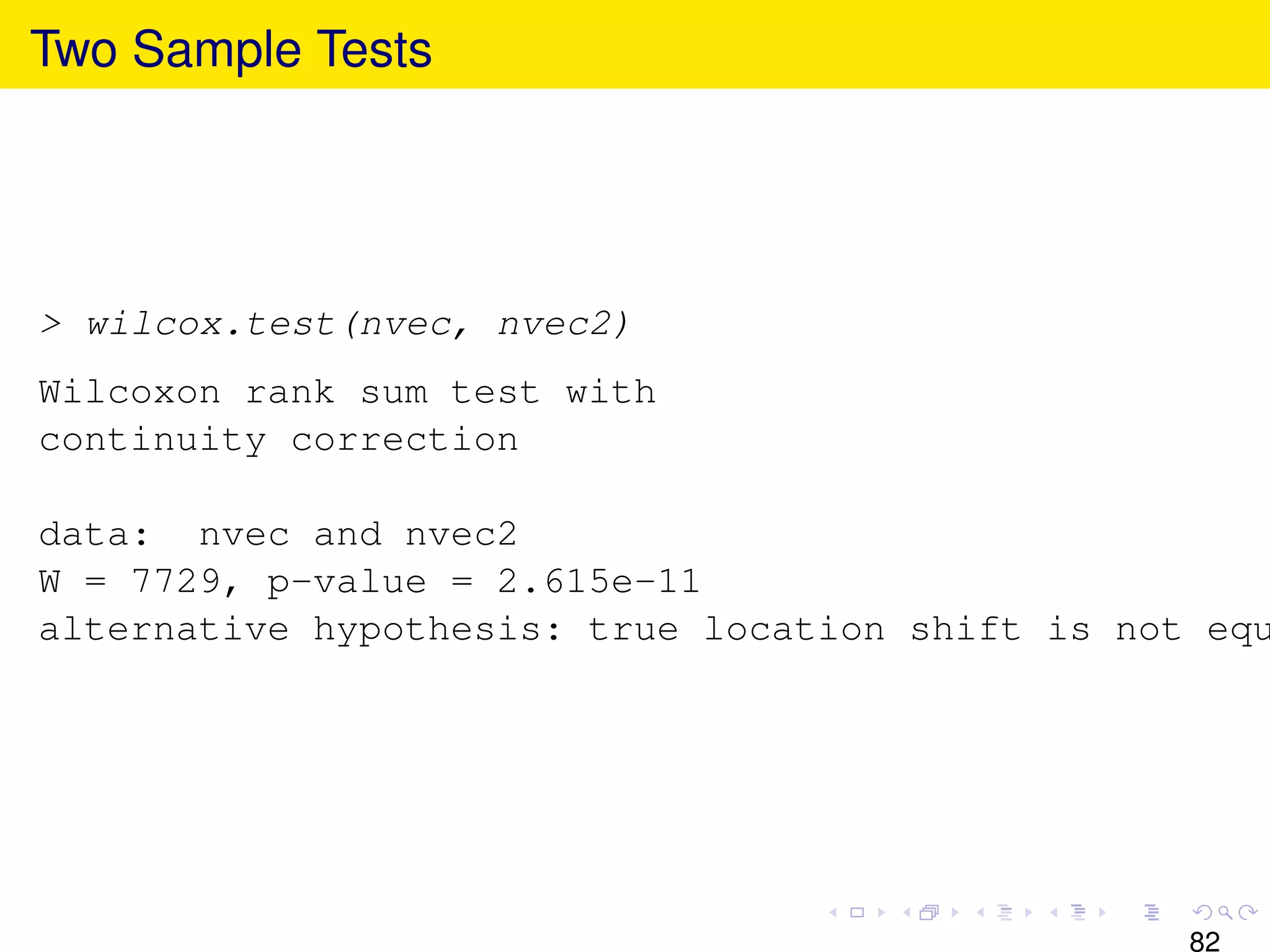 Two Sample Tests




> wilcox.test(nvec, nvec2)
Wilcoxon rank sum test with
continuity correction

data: nvec and nvec2
W = 7729, p-value = 2.615e-11
alternative hypothesis: true location shift is not equ




                                                  82
 