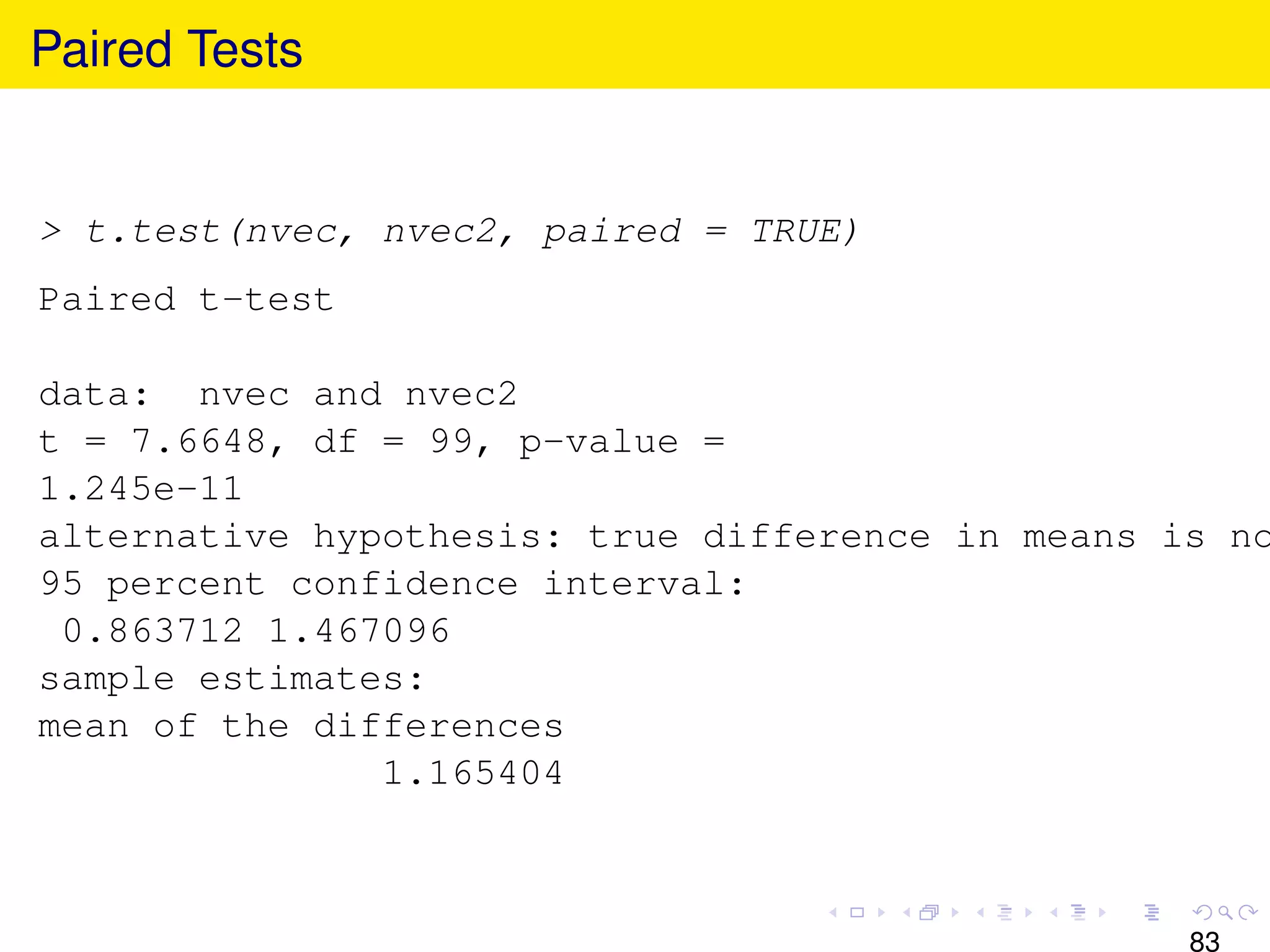 Paired Tests


> t.test(nvec, nvec2, paired = TRUE)
Paired t-test

data: nvec and nvec2
t = 7.6648, df = 99, p-value =
1.245e-11
alternative hypothesis: true difference in means is no
95 percent confidence interval:
 0.863712 1.467096
sample estimates:
mean of the differences
               1.165404



                                                  83
 