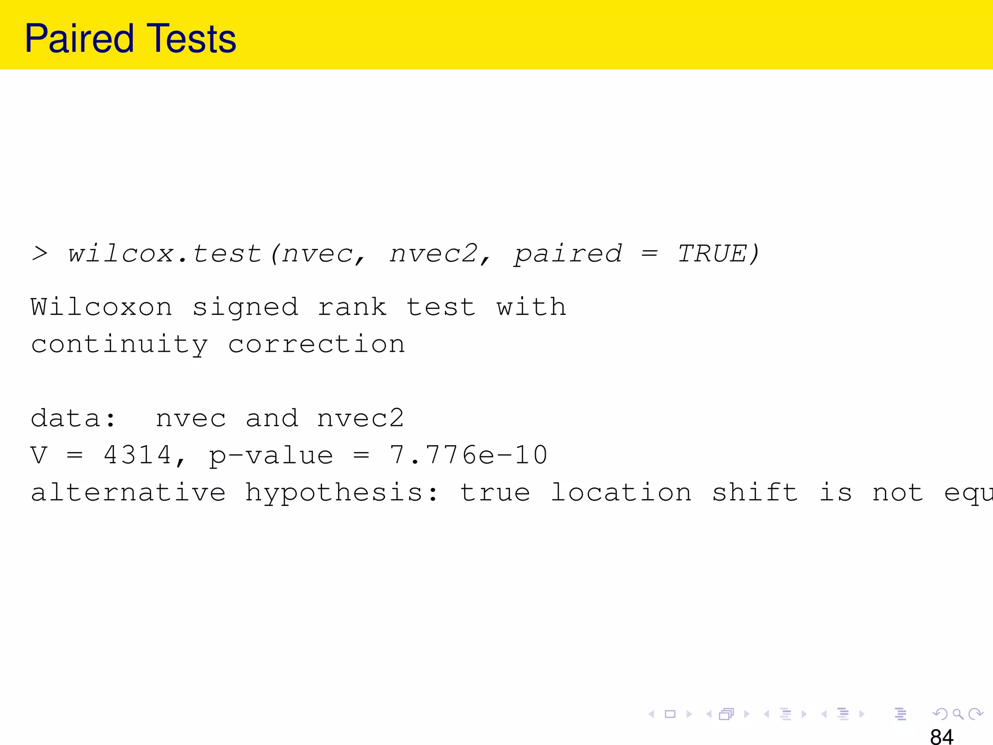 Paired Tests




> wilcox.test(nvec, nvec2, paired = TRUE)
Wilcoxon signed rank test with
continuity correction

data: nvec and nvec2
V = 4314, p-value = 7.776e-10
alternative hypothesis: true location shift is not equ




                                                  84
 