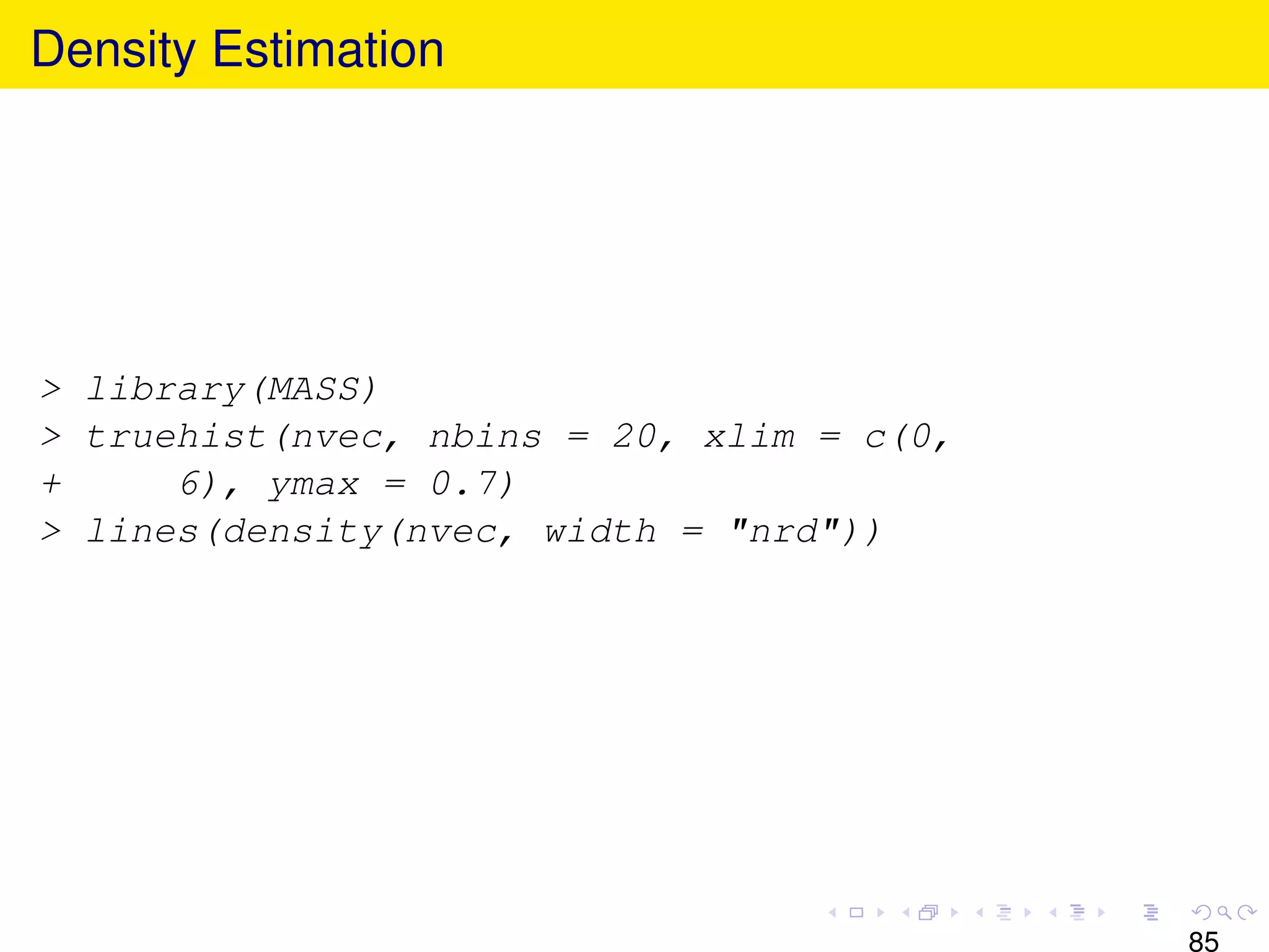 Density Estimation




> library(MASS)
> truehist(nvec, nbins = 20, xlim = c(0,
+     6), ymax = 0.7)
> lines(density(nvec, width = "nrd"))




                                           85
 