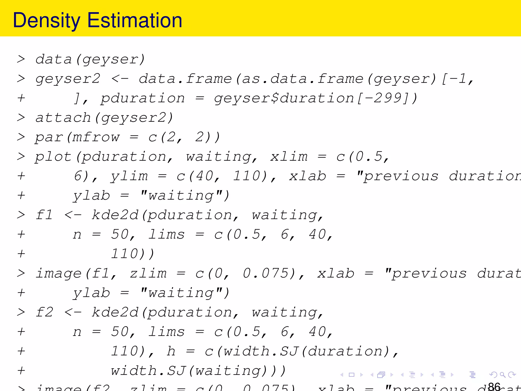Density Estimation
>   data(geyser)
>   geyser2 <- data.frame(as.data.frame(geyser)[-1,
+       ], pduration = geyser$duration[-299])
>   attach(geyser2)
>   par(mfrow = c(2, 2))
>   plot(pduration, waiting, xlim = c(0.5,
+       6), ylim = c(40, 110), xlab = "previous duration
+       ylab = "waiting")
>   f1 <- kde2d(pduration, waiting,
+       n = 50, lims = c(0.5, 6, 40,
+           110))
>   image(f1, zlim = c(0, 0.075), xlab = "previous durat
+       ylab = "waiting")
>   f2 <- kde2d(pduration, waiting,
+       n = 50, lims = c(0.5, 6, 40,
+           110), h = c(width.SJ(duration),
+           width.SJ(waiting)))
                                                    86
 