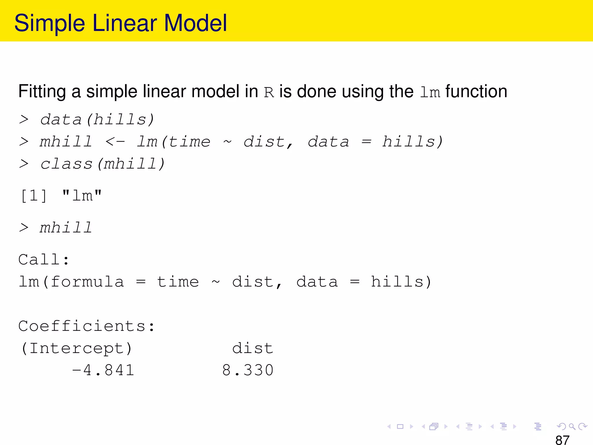 Simple Linear Model

Fitting a simple linear model in R is done using the lm function
> data(hills)
> mhill <- lm(time ~ dist, data = hills)
> class(mhill)
[1] "lm"
> mhill
Call:
lm(formula = time ~ dist, data = hills)

Coefficients:
(Intercept)                dist
     -4.841               8.330


                                                                   87
 