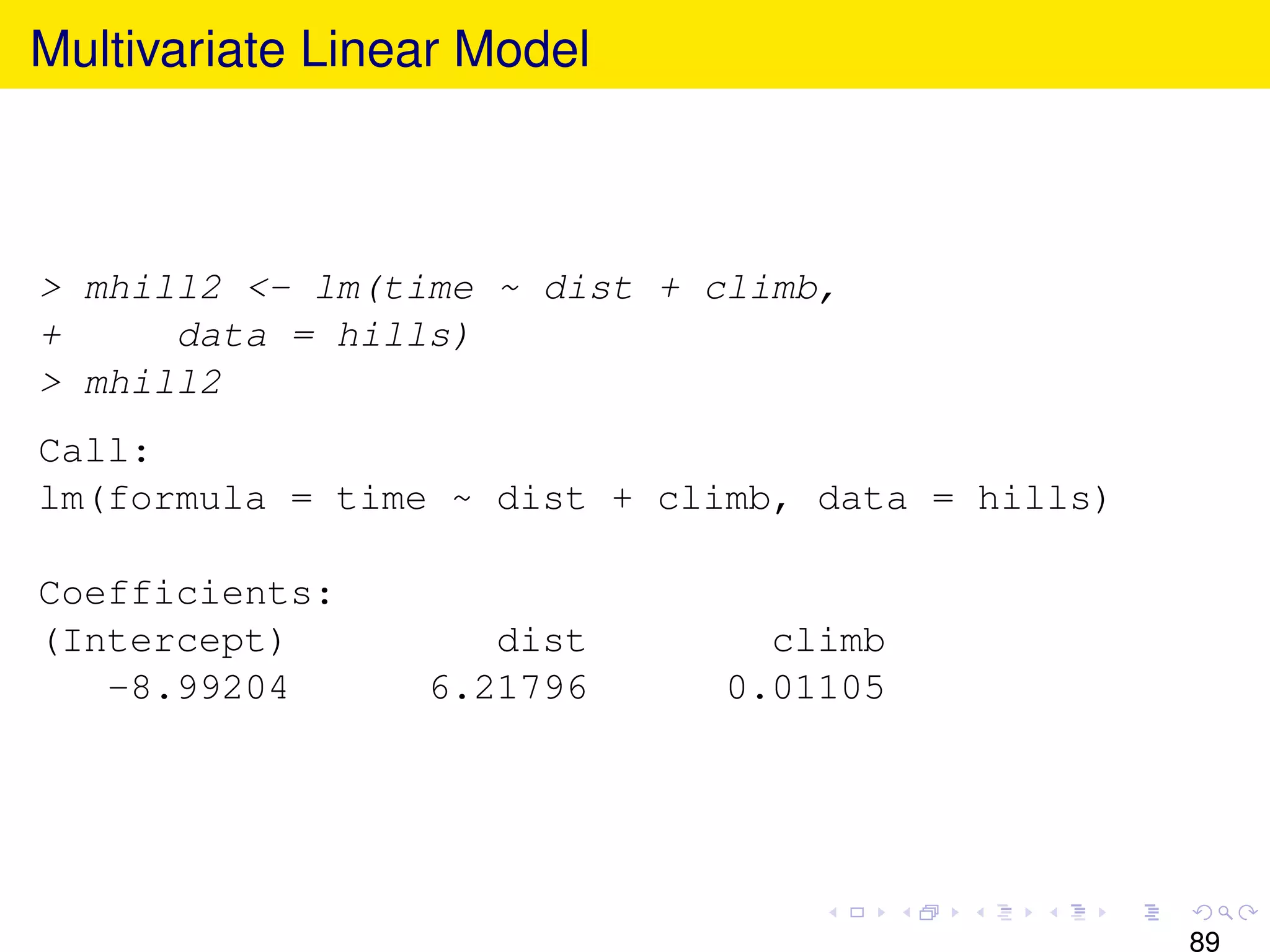 Multivariate Linear Model



> mhill2 <- lm(time ~ dist + climb,
+     data = hills)
> mhill2
Call:
lm(formula = time ~ dist + climb, data = hills)

Coefficients:
(Intercept)         dist       climb
   -8.99204      6.21796     0.01105




                                                  89
 