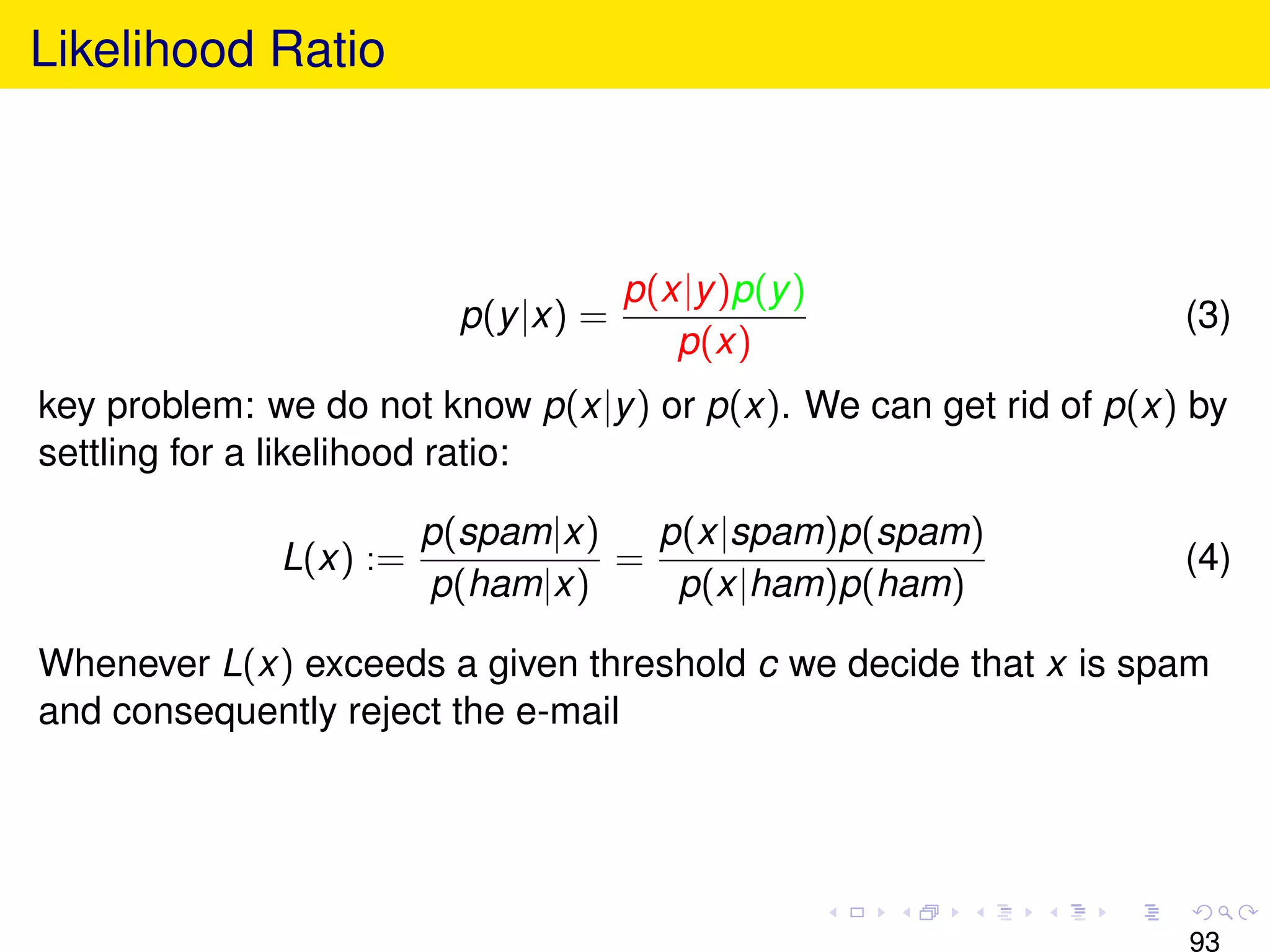 Likelihood Ratio



                                     p(x|y )p(y )
                         p(y |x) =                                 (3)
                                        p(x)
key problem: we do not know p(x|y ) or p(x). We can get rid of p(x) by
settling for a likelihood ratio:

                        p(spam|x)   p(x|spam)p(spam)
              L(x) :=             =                                (4)
                        p(ham|x)     p(x|ham)p(ham)

Whenever L(x) exceeds a given threshold c we decide that x is spam
and consequently reject the e-mail




                                                                   93
 
