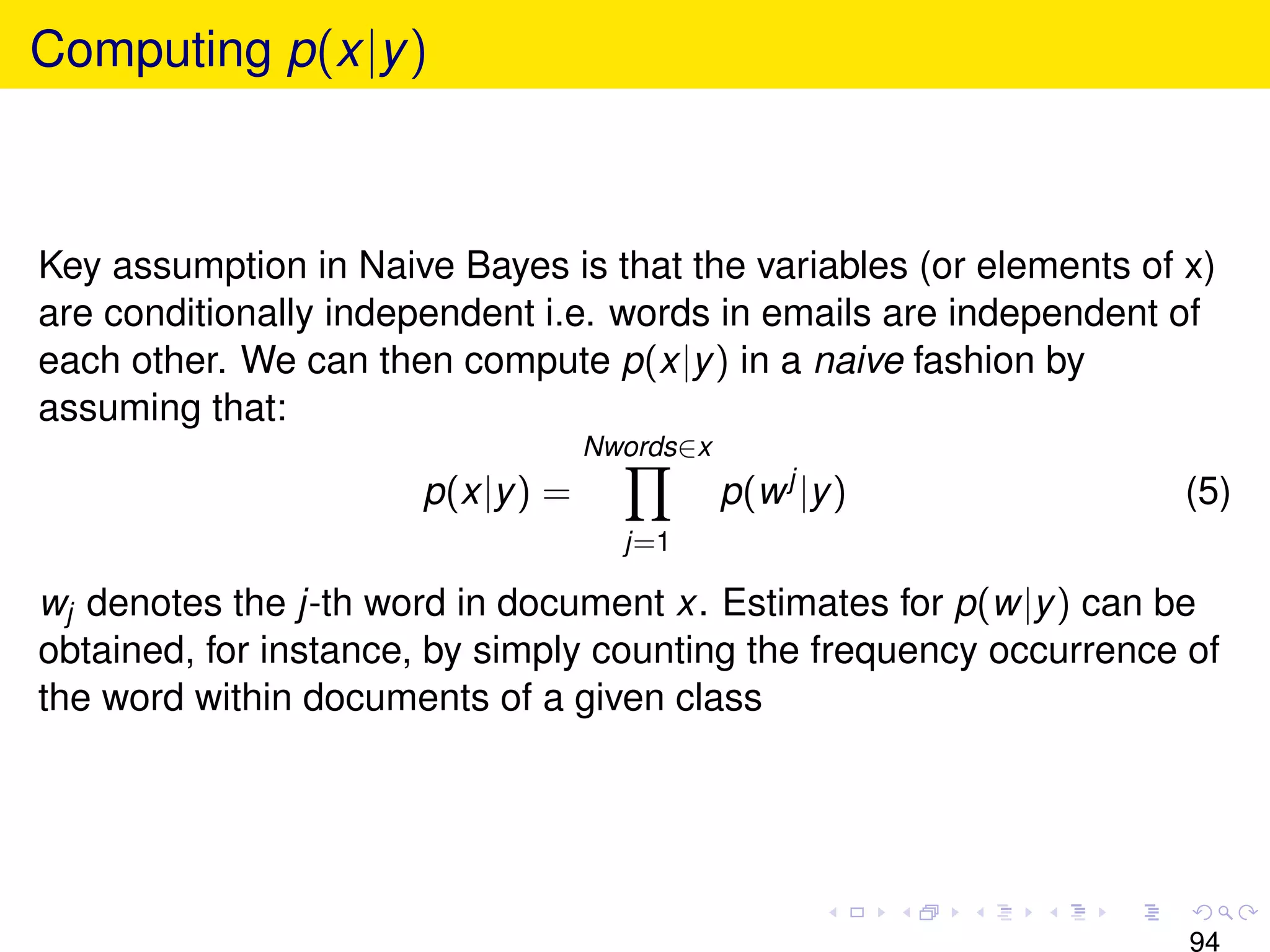 Computing p(x|y )



Key assumption in Naive Bayes is that the variables (or elements of x)
are conditionally independent i.e. words in emails are independent of
each other. We can then compute p(x|y ) in a naive fashion by
assuming that:
                                  Nwords∈x
                      p(x|y ) =              p(w j |y )             (5)
                                    j=1

wj denotes the j-th word in document x. Estimates for p(w|y ) can be
obtained, for instance, by simply counting the frequency occurrence of
the word within documents of a given class




                                                                    94
 