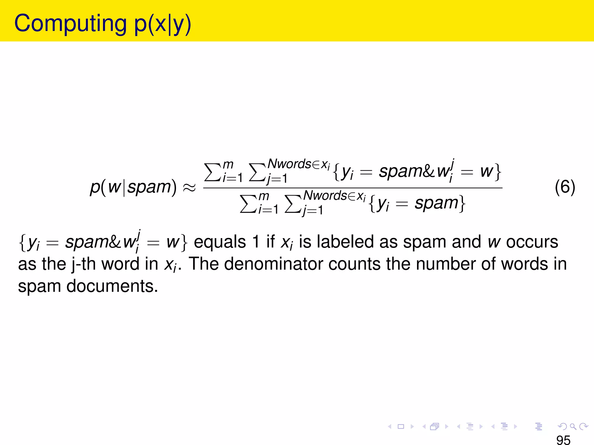 Computing p(x|y)




                          m
                          i=1
                                 Nwords∈xi
                                 j=1       {yi = spam&wij =   w}
         p(w|spam) ≈            m     Nwords∈xi
                                                                    (6)
                                i=1   j=1       {yi = spam}

{yi = spam&wij = w} equals 1 if xi is labeled as spam and w occurs
as the j-th word in xi . The denominator counts the number of words in
spam documents.




                                                                    95
 