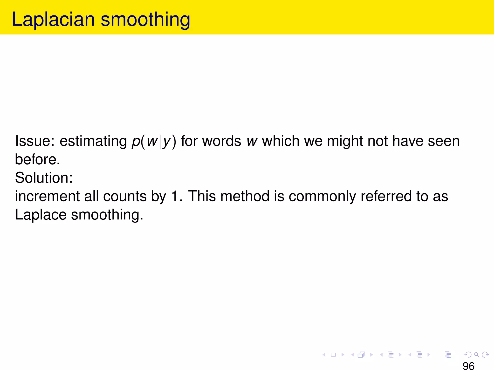 Laplacian smoothing




Issue: estimating p(w|y ) for words w which we might not have seen
before.
Solution:
increment all counts by 1. This method is commonly referred to as
Laplace smoothing.




                                                                     96
 
