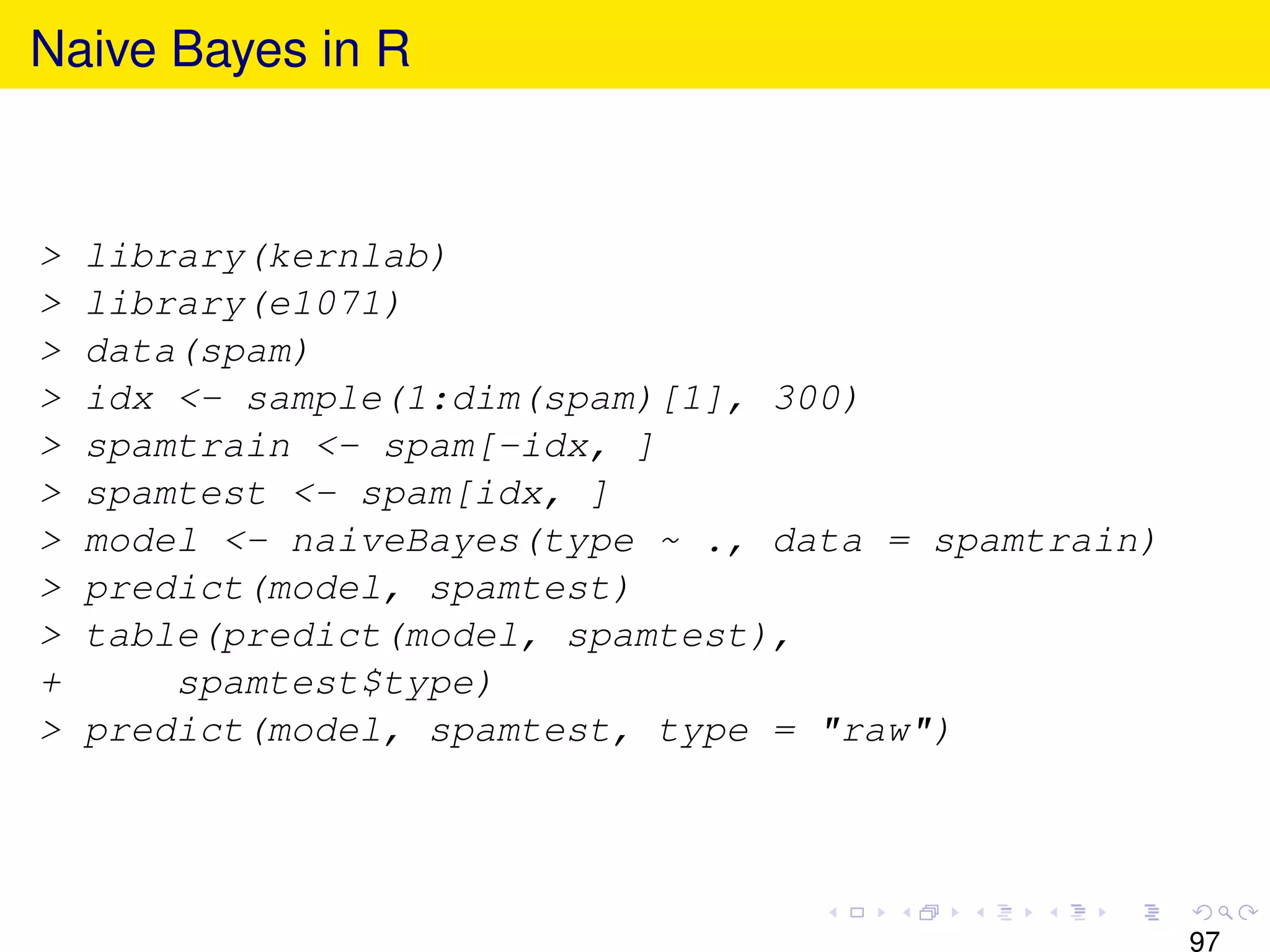 Naive Bayes in R


>   library(kernlab)
>   library(e1071)
>   data(spam)
>   idx <- sample(1:dim(spam)[1], 300)
>   spamtrain <- spam[-idx, ]
>   spamtest <- spam[idx, ]
>   model <- naiveBayes(type ~ ., data = spamtrain)
>   predict(model, spamtest)
>   table(predict(model, spamtest),
+       spamtest$type)
>   predict(model, spamtest, type = "raw")




                                                      97
 