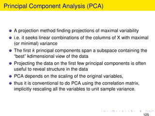 Principal Component Analysis (PCA)


   A projection method ﬁnding projections of maximal variability
   i.e. it seeks linear combinations of the columns of X with maximal
   (or minimal) variance
   The ﬁrst k principal components span a subspace containing the
   “best” kdimensional view of the data
   Projecting the data on the ﬁrst few principal components is often
   useful to reveal structure in the data
   PCA depends on the scaling of the original variables,
   thus it is conventional to do PCA using the correlation matrix,
   implicitly rescaling all the variables to unit sample variance.




                                                                     125
 