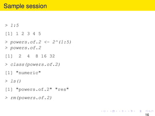 Sample session


> 1:5
[1] 1 2 3 4 5
> powers.of.2 <- 2^(1:5)
> powers.of.2
[1]   2   4   8 16 32
> class(powers.of.2)
[1]...