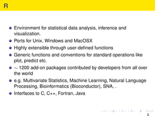 R


    Environment for statistical data analysis, inference and
    visualization.
    Ports for Unix, Windows and MacOSX
    Highly extensible through user-deﬁned functions
    Generic functions and conventions for standard operations like
    plot, predict etc.
    ∼ 1200 add-on packages contributed by developers from all over
    the world
    e.g. Multivariate Statistics, Machine Learning, Natural Language
    Processing, Bioinformatics (Bioconductor), SNA, .
    Interfaces to C, C++, Fortran, Java



                                                                       3
 