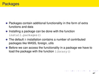 Packages



   Packages contain additional functionality in the form of extra
   functions and data
   Installing a package can be done with the function
   install.packages()
   The default R installation contains a number of contributed
   packages like MASS, foreign, utils
   Before we can access the functionality in a package we have to
   load the package with the function library()




                                                                    47
 