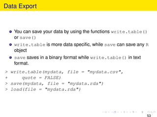 Data Export



   You can save your data by using the functions write.table()
   or save()
   write.table is more data speciﬁc, while save can save any R
   object
   save saves in a binary format while write.table() in text
   format.
> write.table(mydata, file = "mydata.csv",
+     quote = FALSE)
> save(mydata, file = "mydata.rda")
> load(file = "mydata.rda")




                                                               53
 