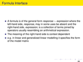 Formula Interface




   A formula is of the general form response ∼ expression where the
   left-hand side, response, may in some uses be absent and the
   right-hand side, expression, is a collection of terms joined by
   operators usually resembling an arithmetical expression.
   The meaning of the right-hand side is context dependent
   e.g. in linear and generalized linear modelling it speciﬁes the form
   of the model matrix




                                                                    66
 