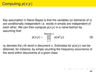 Computing p(x|y )



Key assumption in Naive Bayes is that the variables (or elements of x)
are conditionally independent i.e. words in emails are independent of
each other. We can then compute p(x|y ) in a naive fashion by
assuming that:
                                  Nwords∈x
                      p(x|y ) =              p(w j |y )             (5)
                                    j=1

wj denotes the j-th word in document x. Estimates for p(w|y ) can be
obtained, for instance, by simply counting the frequency occurrence of
the word within documents of a given class




                                                                    94
 