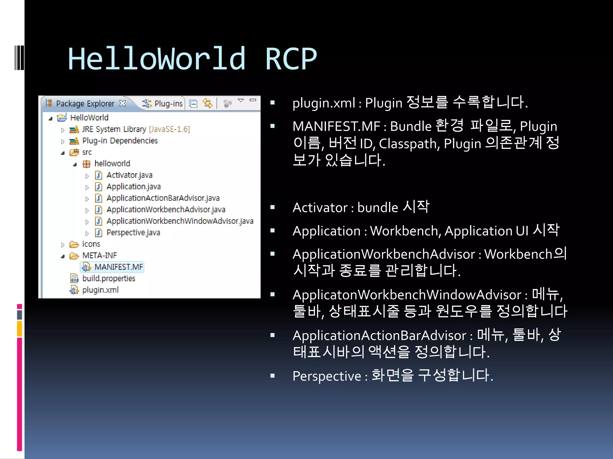 HelloWorld RCP
              plugin.xml : Plugin 정보를 수록합니다.
              MANIFEST.MF : Bundle 환경 파일로, Plugin
               이름, 버전 ID, Classpath, Plugin 의존관계 정
               보가 있습니다.


              Activator : bundle 시작
              Application : Workbench, Application UI 시작
              ApplicationWorkbenchAdvisor : Workbench의
               시작과 종료를 관리합니다.
              ApplicatonWorkbenchWindowAdvisor : 메뉴,
               툴바, 상태표시줄 등과 원도우를 정의합니다
              ApplicationActionBarAdvisor : 메뉴, 툴바, 상
               태표시바의 액션을 정의합니다.
              Perspective : 화면을 구성합니다.
 
