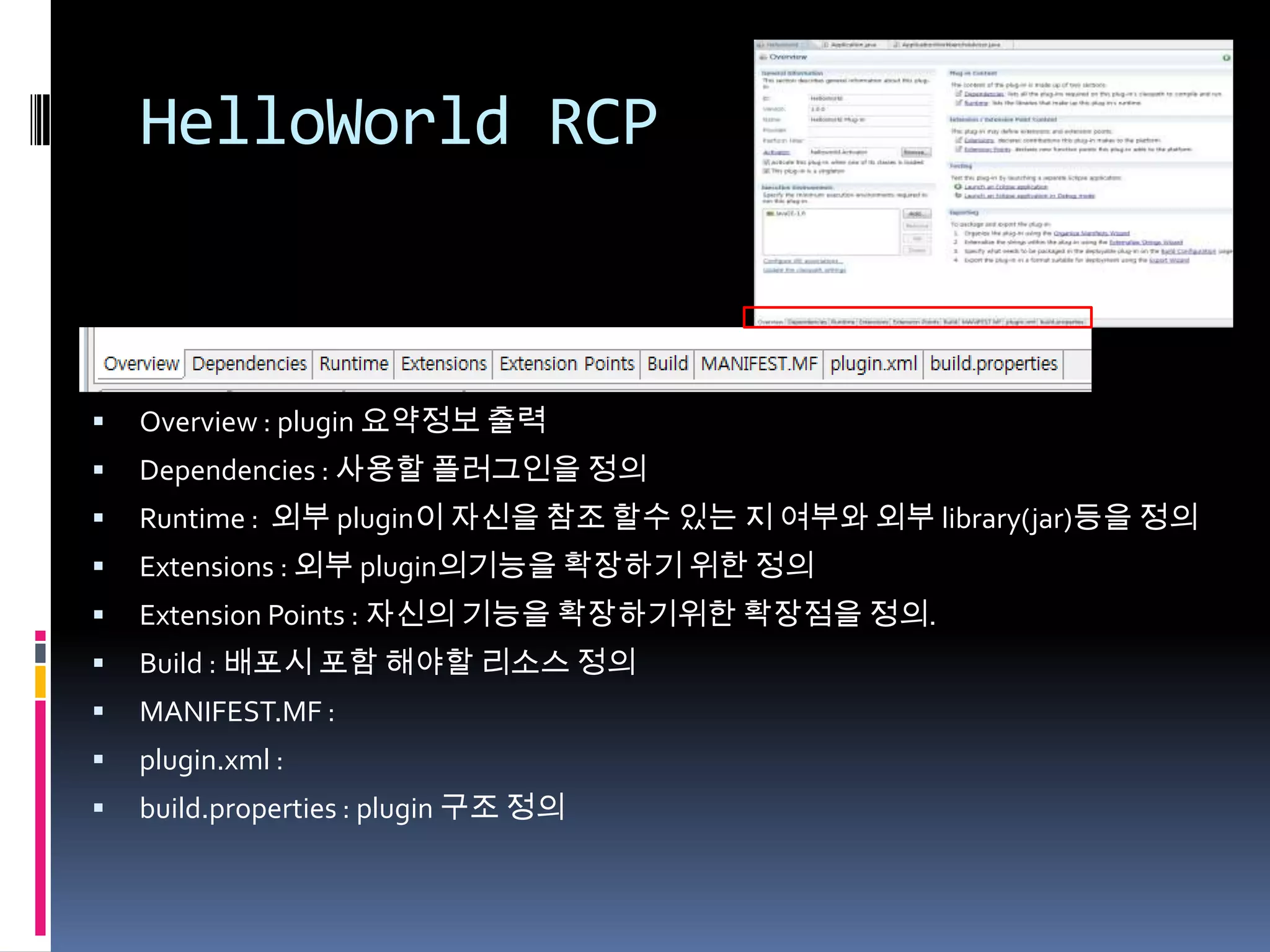 HelloWorld RCP



   Overview : plugin 요약정보 출력
   Dependencies : 사용할 플러그인을 정의
   Runtime : 외부 plugin이 자신을 참조 할수 있는 지 여부와 외부 library(jar)등을 정의
   Extensions : 외부 plugin의기능을 확장하기 위한 정의
   Extension Points : 자신의 기능을 확장하기위한 확장점을 정의.
   Build : 배포시 포함 해야할 리소스 정의
   MANIFEST.MF :
   plugin.xml :
   build.properties : plugin 구조 정의
 