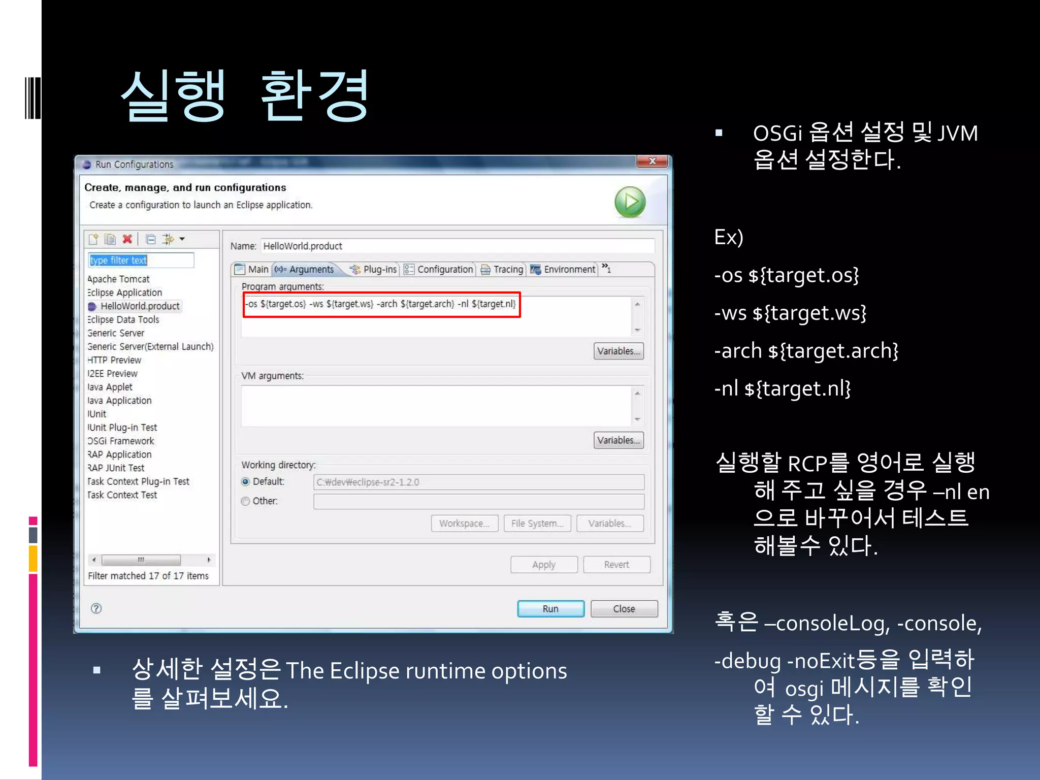실행 환경                                      OSGi 옵션 설정 및 JVM
                                                옵션 설정한다.


                                          Ex)
                                          -os ${target.os}
                                          -ws ${target.ws}
                                          -arch ${target.arch}
                                          -nl ${target.nl}


                                          실행할 RCP를 영어로 실행
                                            해 주고 싶을 경우 –nl en
                                            으로 바꾸어서 테스트
                                            해볼수 있다.


                                          혹은 –consoleLog, -console,

   상세한 설정은 The Eclipse runtime options   -debug -noExit등을 입력하
                                              여 osgi 메시지를 확인
    를 살펴보세요.
                                              할 수 있다.
 