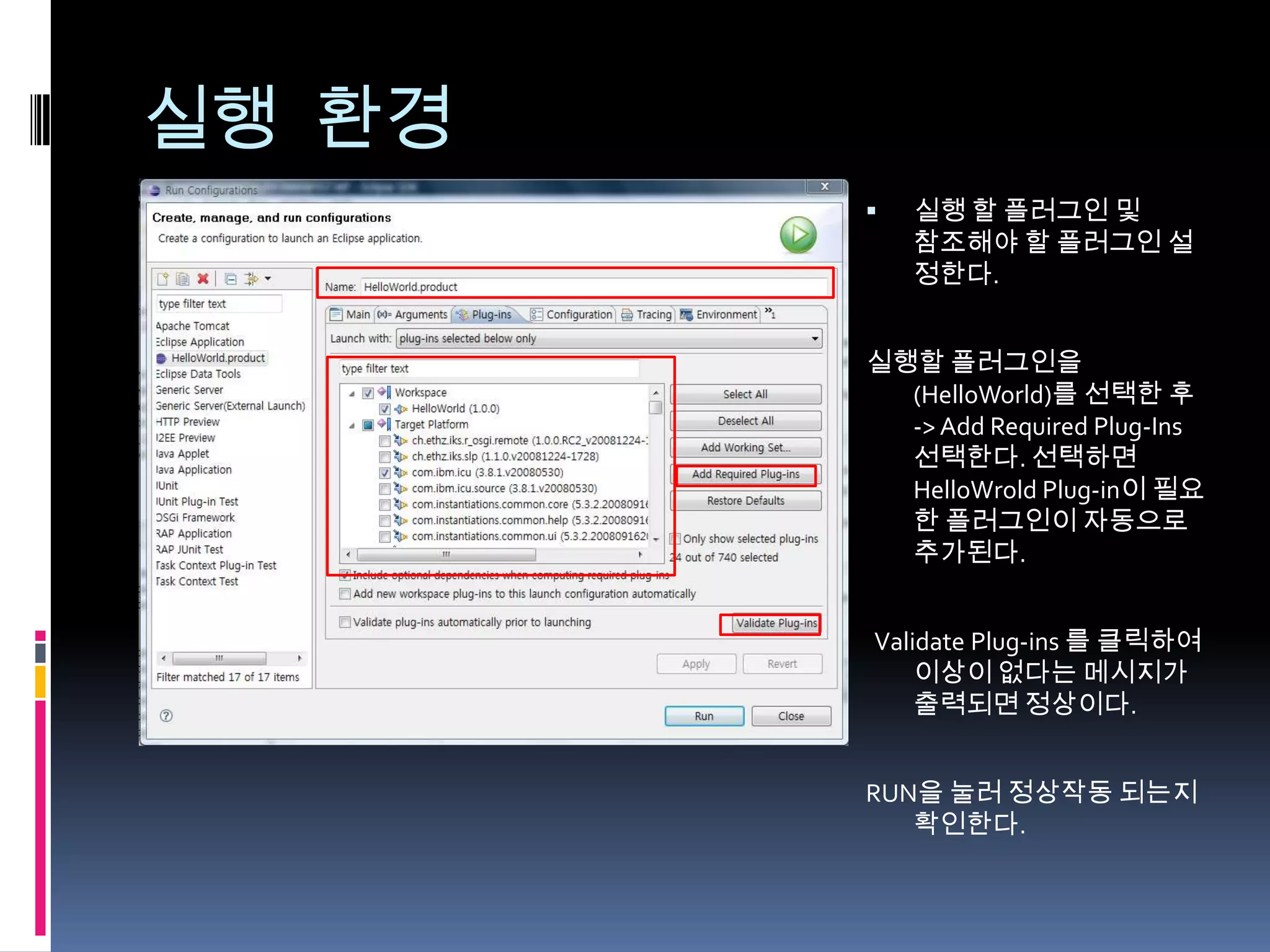 실행 환경
           실행 할 플러그인 및
            참조해야 할 플러그인 설
            정한다.


        실행할 플러그인을
          (HelloWorld)를 선택한 후
          -> Add Required Plug-Ins
          선택한다. 선택하면
          HelloWrold Plug-in이 필요
          한 플러그인이 자동으로
          추가된다.


        Validate Plug-ins 를 클릭하여
            이상이 없다는 메시지가
            출력되면 정상이다.


        RUN을 눌러 정상작동 되는지
           확인한다.
 