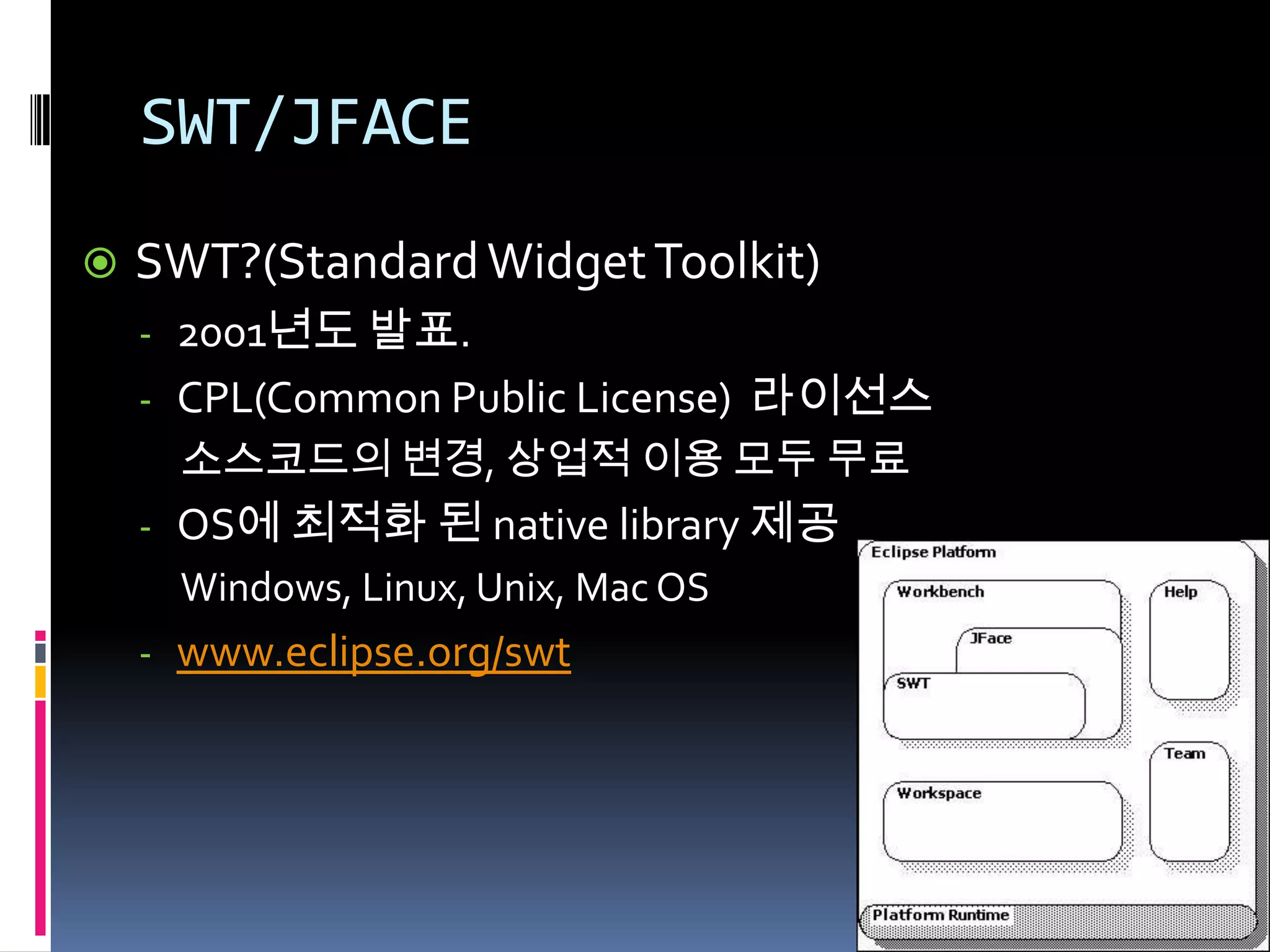 SWT/JFACE
   SWT?(Standard Widget Toolkit)
    - 2001년도 발표.
    - CPL(Common Public License) 라이선스
      소스코드의 변경, 상업적 이용 모두 무료
    - OS에 최적화 된 native library 제공
      Windows, Linux, Unix, Mac OS
    - www.eclipse.org/swt
 