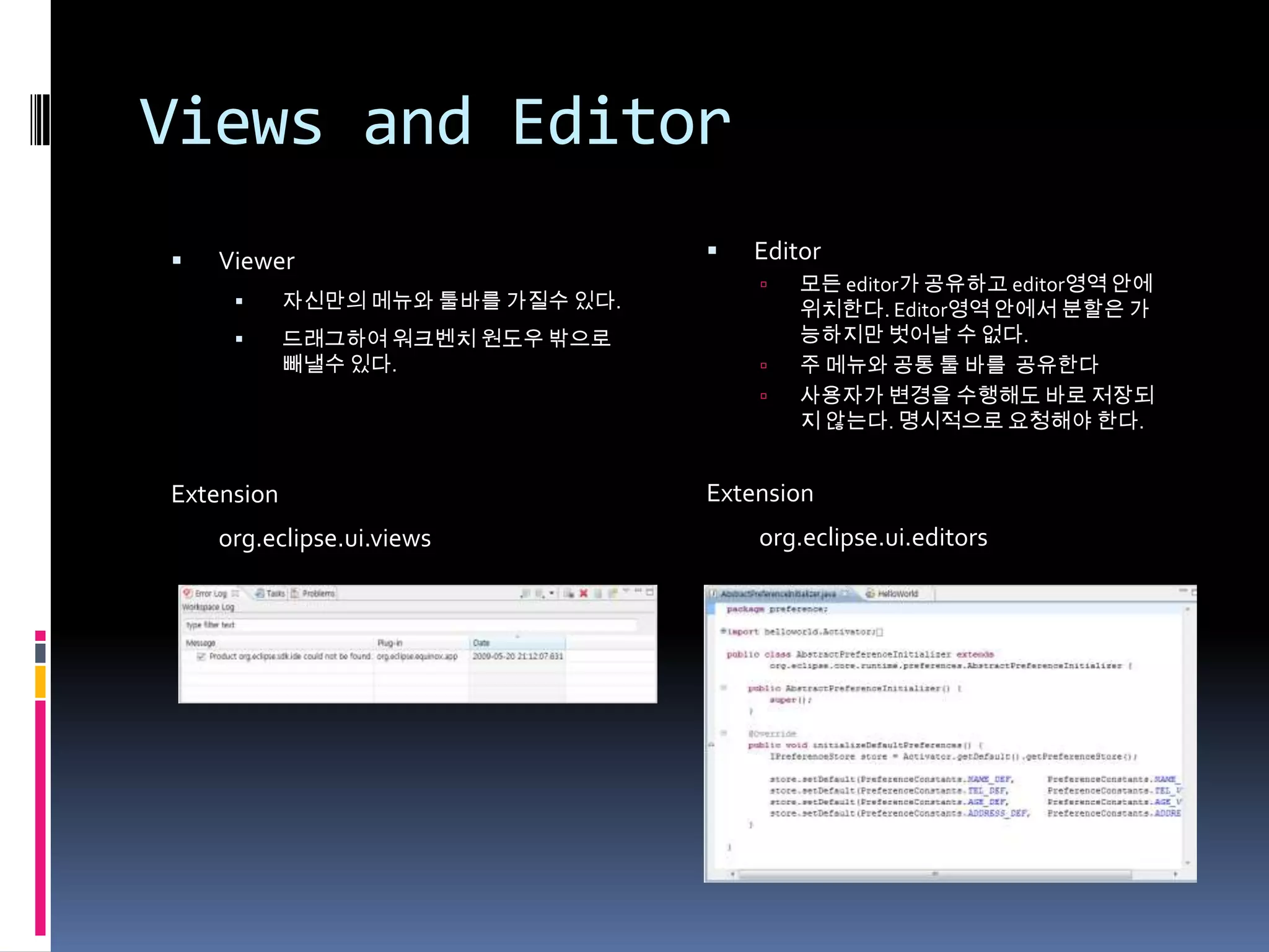 Views and Editor
   Viewer                            Editor
                                          모든 editor가 공유하고 editor영역 안에
           자신만의 메뉴와 툴바를 가질수 있다.           위치한다. Editor영역 안에서 분할은 가
           드래그하여 워크벤치 원도우 밖으로             능하지만 벗어날 수 없다.
            빼낼수 있다.                       주 메뉴와 공통 툴 바를 공유한다
                                          사용자가 변경을 수행해도 바로 저장되
                                           지 않는다. 명시적으로 요청해야 한다.


Extension                          Extension
    org.eclipse.ui.views               org.eclipse.ui.editors
 