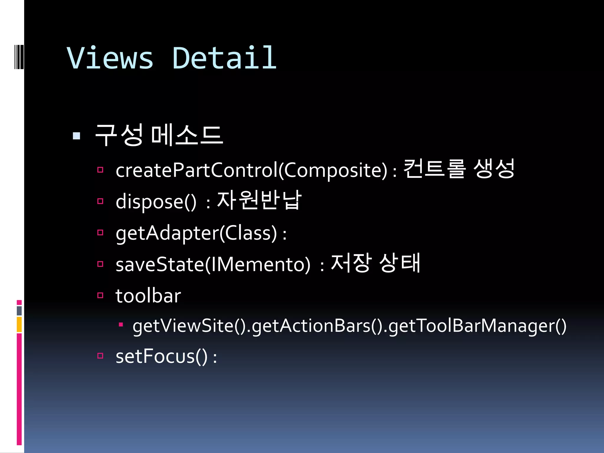 Views Detail

 구성 메소드
  createPartControl(Composite) : 컨트롤 생성
  dispose() : 자원반납
  getAdapter(Class) :
  saveState(IMemento) : 저장 상태
  toolbar
    getViewSite().getActionBars().getToolBarManager()
  setFocus() :
 