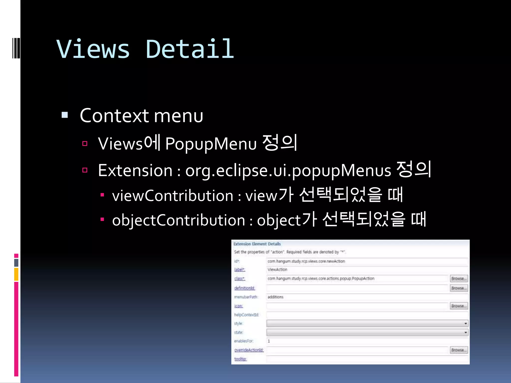 Views Detail

 Context menu
   Views에 PopupMenu 정의
   Extension : org.eclipse.ui.popupMenus 정의
     viewContribution : view가 선택되었을 때
     objectContribution : object가 선택되었을 때
 