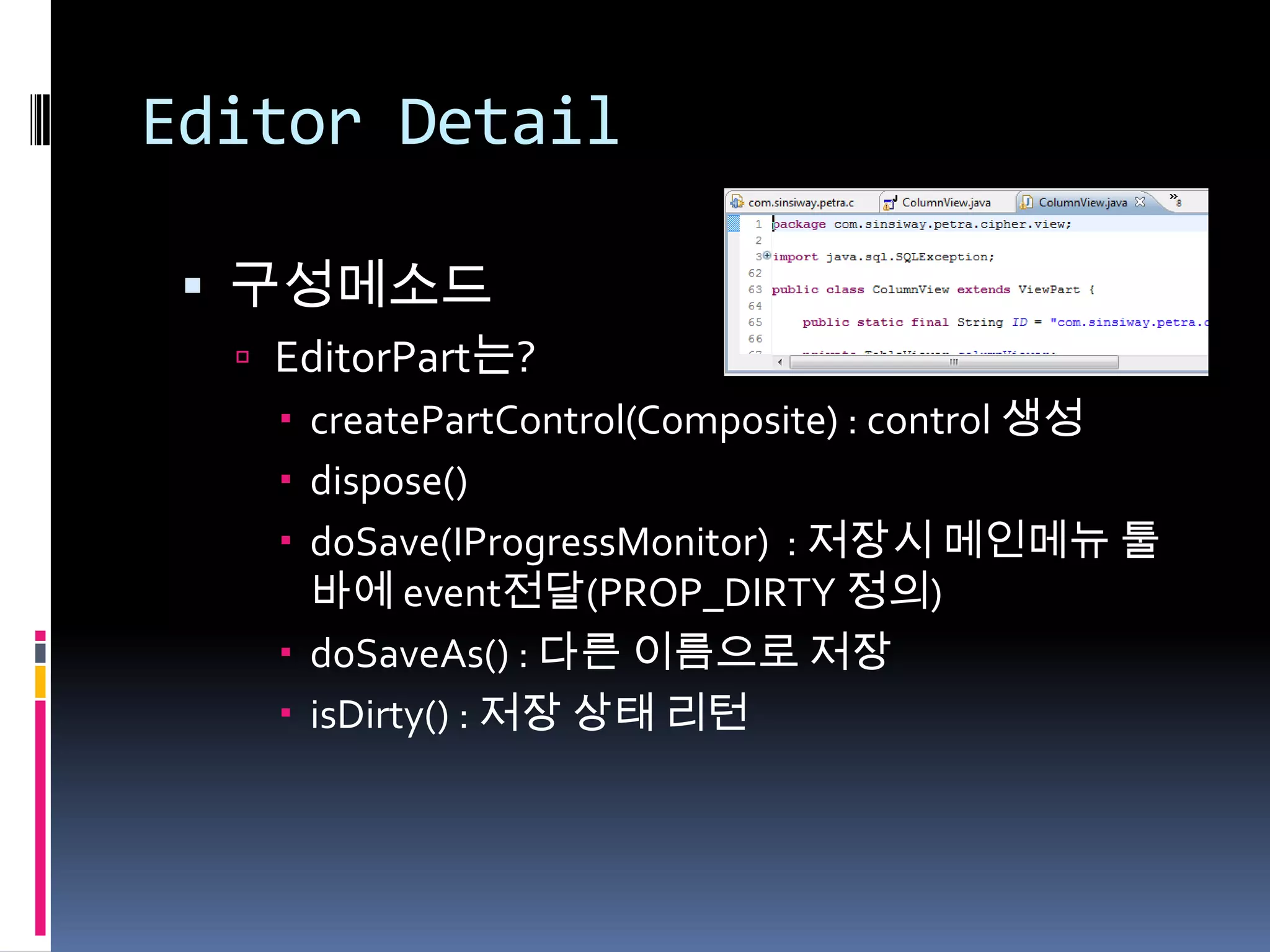 Editor Detail

  구성메소드
   EditorPart는?
     createPartControl(Composite) : control 생성
     dispose()
     doSave(IProgressMonitor) : 저장시 메인메뉴 툴
      바에 event전달(PROP_DIRTY 정의)
     doSaveAs() : 다른 이름으로 저장
     isDirty() : 저장 상태 리턴
 