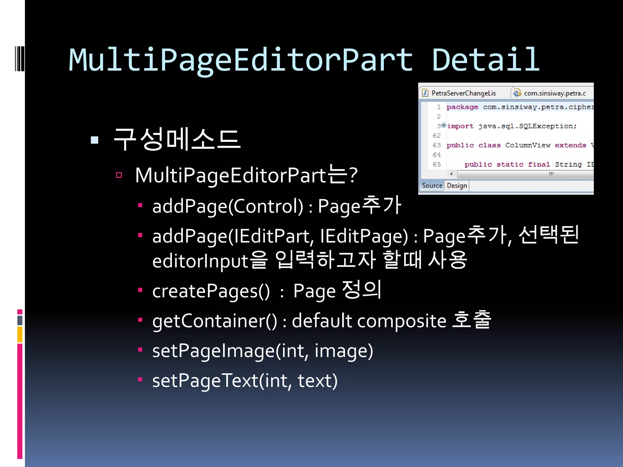 MultiPageEditorPart Detail

  구성메소드
   MultiPageEditorPart는?
     addPage(Control) : Page추가
     addPage(IEditPart, IEditPage) : Page추가, 선택된
      editorInput을 입력하고자 할때 사용
     createPages() : Page 정의
     getContainer() : default composite 호출
     setPageImage(int, image)
     setPageText(int, text)
 